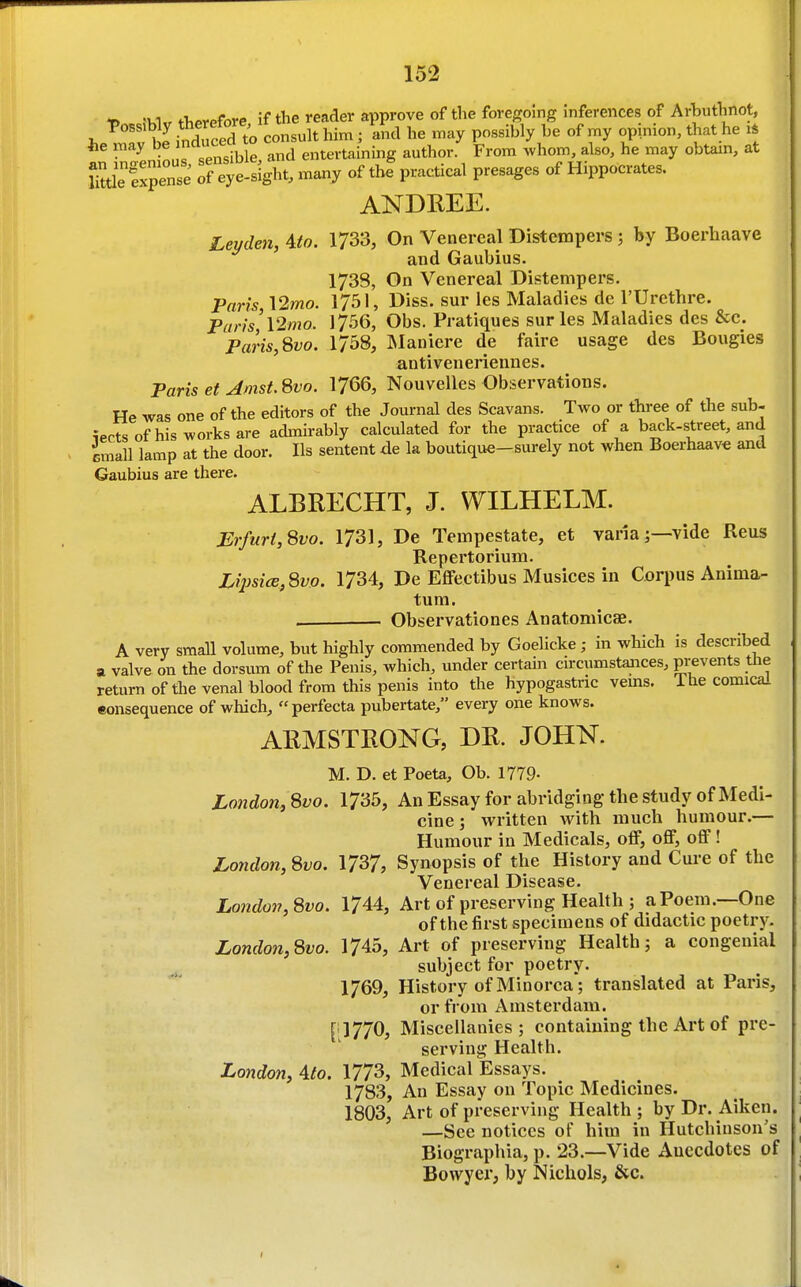 t> fTiPrefore if the reader approve of the foregoing inferences of Arhuthnot, t>0BS.Wy theref^^^^^^^^ n ^^^^^^ ..^^^ he he may cluceaj entertaining author. From whom, also, he may obtam, at httle Tf eye-sight, many of thf practical presages of Hippocrates. ANDREE. Lemleji, ito. 1733, On Venereal Distempers ; by Boerhaave and Gaubius. 1738, On Venereal Distempers. Paris \2mo. 1751, Diss, sur les Maladies de I'Urcthre. Pcirfs'l2mo. 17.56, Obs. Pratiques sur les Maladies des &c. Paris,8vo. 1758, Blaniere de faire usage des Bougies antiveneriennes. Paris et Amst. 8vo. 1766, Nouvelles Observations. He was one of the editors of the Journal des Scavans. Two or three of the sub- iectsofhis works are admirably calculated for the practice of a back-street, and imall lamp at the door. lis sentent de la boutique-surely not when Boerhaav* and Gaubius are there. ALBRECHT, J. WILHELM. Erfurt,8vo. 1731, De Tempestate, et vanaj—vide Reus Repertorium. Lipsice,8v.o. 1734, De Effectibus Musices in Corpus Anima- tum. . • Observationes Anatomicae. A very small volume, but highly commended by Goelicke; in which is described a valve on the dorsum of the Penis, which, under certain circumstances, prevents tlie return of the venal blood from this penis into the hypogastric vems. ihe comicai eonsequence of which, perfecta pubertate, every one knows. ARMSTRONG, DR. JOHN. M. D. et Poeta, Ob. 1779- London, 8vo. 1735, An Essay for abridging the study of Medi- cine ; written with much humour.— Humour in Medicals, off, off, off! Loyidon, 8vo. \7^7, Synopsis of the History and Cure of the Venereal Disease. London, 8vo. 1744, Art of preserving Health ; a Poem.—One of the first specimens of didactic poetry. London,8vo. 1745, Art of preserving Health5 a congenial subject for poetry. 1769, History of Minorca; translated at Paris, or from Amsterdam. [11770, Miscellanies; containing the Art of pre- serving Health. London, Alo. 1773, Medical Essays. 1783, An Essay on Topic Medicines. 1803, Art of preserving Health ; by Dr. Aiken. —See notices of him in Hutchinson's Biographia, p. 23.—Vide Anecdotes of Bowyer, by Nichols, &c. I *