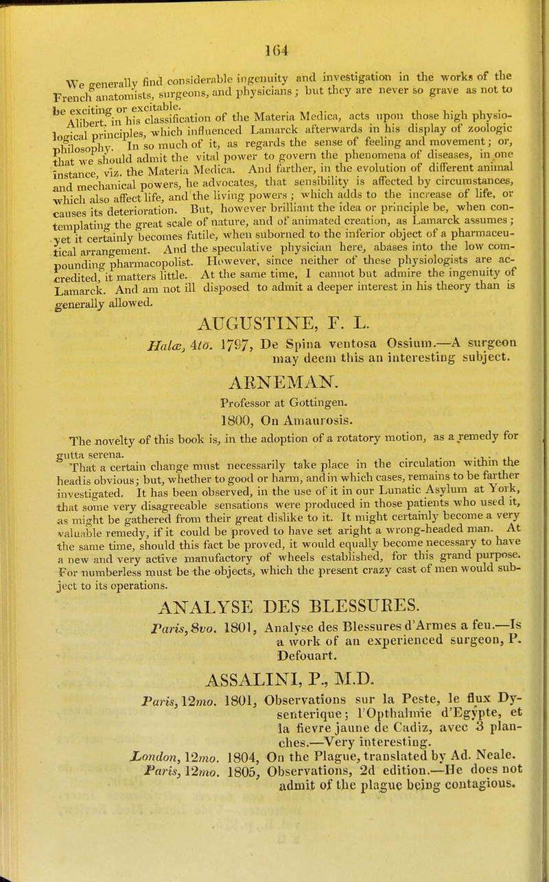 Wp o-enerallv find considerable i-ngcniiity and investigation in the works of the French anatomists, surgeons, and physicians ; but they are never so grave as not to ^'^ Albert^inh^Xssification of the Materia Medica, acts upon those high physio- 1n<Tical orinciples, which influenced Lamarck afterwards in his display of zoologic Tihilosophv In so regards the sense of feeling and movement; or, that we should admit the vital power to govern the phenomena of diseases, m .one instance viz. the Materia Medica. And farther, in the evolution of different animal and mechanical powers, he advocates, that sensibility is affected by circumstances, which also affect life, and the living powers ; which adds to the increase of life, or causes its deterioration. But, however brilliant the idea or principle be, when con- templatin- the great scale of nature, and of animated creation, as Lamarck assumes ; •yet it certainly becomes futile, when suborned to the inferior object of a pharmaceu- tical arrano-ement. And the speculative physician here, abases into the low com- poundino-pharmacopolist. However, since neither of these physiologists are ac- credited,'^it matters little. At the same time, I cannot but admire the ingenuity of Lamarck. And am not ill disposed to admit a deeper interest in his theory than is generally aEowecL AUGUSTINE, F. L. Halds, AtO. 1797, De Spina ventosa Ossium.—A surgeon may deem this an interesting subject. ARNEMAN. Professor at Gottingen. 1800, On Amaurosis. The novelty of this book is, in the adoption of a rotatory motion, as a remedy for gutta sei-ena. . • -u- That a certain change must necessarily take place in the circulation withm ttie headis obvious; but, whether to good or harm, and in which cases, remains to be farther investigated. It has been observed, in the use of it in our Lunatic Asylum at York, that some very disagreeable sensations were produced in those patients who used it, as might be gathered from their great dislike to it. It might certainly become a very valuable remedy, if it could be proved to have set aright a wrong-headed man. At the same time, should this fact be proved, it would equally become necessary to have a new and very active manufactory of wheels established, for this grand purpose. For numberless must be the objects, which the present crazy cast of men would sub- ject to its operations. ANALYSE DES BLESSURES. rans,8vo. 1801, Analyse des Blessures d'Armes a feu.—Is a work of an experienced surgeon, P. Defouart. ASSALINI, P., M.D. Paris, \2mo. 1801, Observations sur la Peste, le flux Dy- senterique; rOpthalmie d'Egypte, et la fievre jaune de Cadiz, avec 3 plan- ches.—Very interesting. Jjondon, 12mo. 1804, On the Plague, translated by Ad. Neale. Fans, \2mo. 1805, Observations, 2d edition.—He does not admit of the plague being contagious.