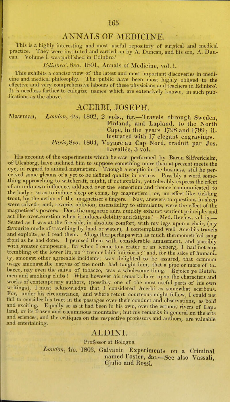 ANNALS OF MEDICINE. This is a highly Interesting and most useful repository of surgical and medical practice. They were instituted and carried on by A. Duncan, and his son, A. Dun- can. Volume i. was published in Edinbro.' Ediuhro',Svo. 1801, Annals of Medicine, vol. i. This exhibits a concise view of the latest and most important discoveries in medi- cine and medical philosophy. The public have been most highly obliged to the effective and very comprehensive labours of these physicians and teachers in Edinbro'. It is needless farther to eulogize names which are extensively known, in such pub- lications as tlie above. ACERBT, JOSEPH. Mawniau, London, Ato. 1802, 2 vols., fig.—Travels through Sweden, Finland, and Lapland, to the Noi'th Cape, in the years 1798 and 1799; il- lustrated with 17 elegant engravings. Paris, 8co. 1804, Voyage au Cap Nord, traduit par Jos. Lavall(!c, 3 vol. His account of the experiments which he saw performed by Baron Silfverkielm, •of Uleaborg, have inclined him to suppose something more than at present meets the eye, in regard to animal magnetism. Though a sceptic in the business, still he per- ceived some gleams of a yet to be defined quality in nature. Possibly a word some- thing approaching to witchcraft, might, if not explain, yet tolerably express the effect of an unknown influence, adduced over the sensorium and thence communicated to the body ; so as to induce sleep or coma, by magnetism; or, an effect like tickling trout, by the action of the magnetiser's fingers. Nay, answers to questions in sleep were solved; and, reverie, oblivion, insensibility to stimulants, were the effect of the magnetiser's powers. Does the magnetic aura quickly exhaust sentient principle, and act like over-exertion when it induces debility and fatigue ?—Med. Review, vol. ix. Seated as I was at the fire side, in absolute comfort, with my legs upon a chair, (my favourite mode of travelling by land or water), I contemplated well Acerbi's travels and exploits, as I read them. Altogether perhaps with as much thermometrical sang froid as he had done. I perused them with considerable amusement, and possibly with greater composure; for when I came to a crater or an iceberg, I had not any trembling of the lower lip, no  tremor labii inferioris and, for the sake of humani- ty, amongst other agreeable incidents, was delighted to be assured, that common usage amongst .the natives of the north had taught him, that a pipe or more of to- bacco, nay even the saliva of tobacco, was a wholesome thing. Rejoice ye Dutch- men and smoking clubs ! When however his remarks bore upon the characters and works of contemporary authors, (possibly one of the most useful parts of his own writings), I must acknowledge that I considered Acerbi as somewhat acerbous. For, under his circumstance, and where retort courteous might follow, I could not fail to consider his tract in the passages over their conduct and observations, as bold and exciting. Equally so as it had been in his own, over the estuous rivers of Lap- land, or its frozen and cacuminous mountains; but his remarks in general on the arts and sciences, and the critiques on the respective professors and authors, are valuable and entertaining. ALDINI. Professor at Bologna. London, Mo. 1803, Galvanic Experiments on a Criminal named Foster, &c.—See also Vassali, Gjulio and Rossi.