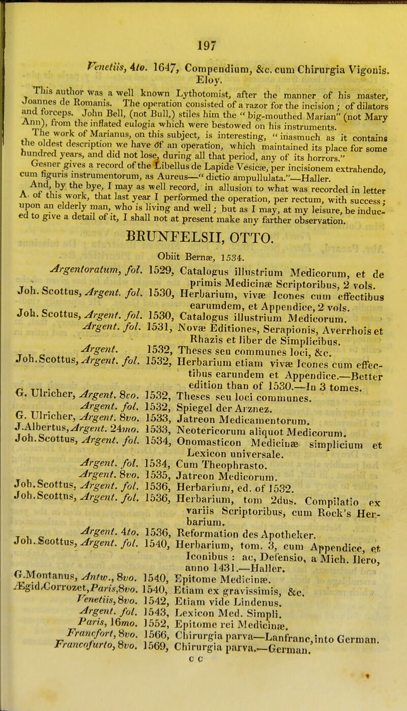 Penetiis, Ato. 1647, Compendium, &c. cum Chirurgia Vigonis. Eloy. This autlioi- was a well known Lythotomist, after the manner of his master, Joannes de Romanis. The operation consisted of a razor for the incision ; of dilators and torceps. John Bell, (not Bull,) stiles him the  big-mouthed Marian (not Mary Ann), from the mflated eulogia which were bestowed on his instruments The work of Marianus on this subject, is interesting, inasmuch as it contains the oldest description we have df an operation, which maintained its place for some hundred years, and did not lose, during all that period, any of its horrors  Gesner gi ves a record of the Libellus de Lapide Vesica, per incisionem extrahendo cum hguris instrumentorum, as Aureus— dictio ampullulata.—Haller. ' And by the bye, I may as well record, in allusion to what was recorded in letter A. ot this work, that last year I performed the operation, per rectum, with success • upon an elderly man, who is living and well; but as I may, at my leisure, be induc- ed to give a detail of it, I shall not at present make any farther observation. BRUNFELSII, OTTO. Obiit Bernae, 1534. Argentoratum, fol. 1529, Catalogus illustrium Medicorum, et de ■r ; o . primis Medicinse Scriptoribus, 2 vols. 3o\i.&cottMS, Argent. foL 1530, Herbarium, viva Icones cm effectibus c ^ r. ..^r. earumdem, et Appendice,2 vols. Jo\i.Scoitxis, Argent, fol. 1530, Catalogus illustrium Medicorum. Argent, fol. 1531, Novae Editiones, Serapionis, Averrhoiset ■ ^ Rhazis et liber de Simplicibus. T 1- Argent. 1532, Theses seu communes loci, &c. Soh.Scoityxs, Argent, fol. 1532, Herbarium etiam viva Icones cum effec- tibus earundem et Appendice.—Better ^ . , . „ , edition than of 1530.—In 3 tomes. G. Ulncher, Argent. Svo. 1532, Theses seu loci communes. Argent, fol. 1532, Spiegel der Ai znez. G. Ulncher, Argent. Svo. 1533, Jatreon Medicamentorum. J.Albertus,^r^-e«^ 247«o. 1533, Neotericorum aliquot Medicorum. Joh.Scottus,^r^m/./o/. 1534, Onomasticon Medicine simplicium et Lexicon universale. Argent, fol. 1534, Cum Theophrasto. T 1. o Argent. Svo. 1535, Jatreon Medicorum. Joh.Scottus, Argent, fol. 1536, Herbarium, ed. of 1532. Joh.Scottns,^r^o.en^./^/. 1536, Herbarium, tom 2dus. Compilatio ex variis Scriptoribus, cum Rock's Her- barium. T 1. e . Urgent. Ato. 1536, Reformation des Apotheker. Joh.Scottus,^/^en/./o/. 1540, Herbarium, tom. 3, cum Appendice, et Iconibus : ac, Defensio, a Mich. Hero ^ anno 1431.—Haller. ' ' G.Montanus, Antw., ^vo. 1540, Epitome Medicine. ifc.gidX.orrozet,Pam,8i;o. 1540, Etiam ex gravissimis, &c Venetiis,Svo. 1542, Etiam vide Lindenus. Argent, fol. 1543, Lexicon Med. Simnli. Paris,\Qmo. 1552, Epitome rei Medicinai Francfort,^vo. 1566, Chirurgia parva—Lanfranc into German Francojurto, ^vo. 1569, Chirur|ia l.arva.-Geman. c c