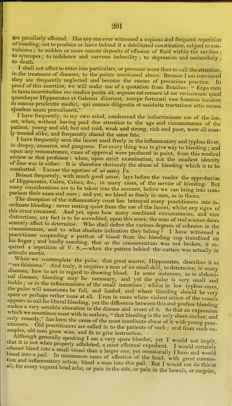 ave peculiarly affected. Has any one ever witnessed a copious aind frequent repetltidh of bleeding, not to produce or leave behind it a debilitated constitution, subject to con- vulsions ; to sudden or more remote deposits of effusion of fluid within the cavities; to syncopes; to indolence and nervous imbecility j to depression and melancholy : to death. I shall not affect to enter into particulars, or presume more than to call the attention, m the treatment of diseases, to the points mentioned above. Because I am convinced they are frequently neglected and become the causes of precarious practice. In proof of this assertion, we will make use of a quotation from Botallus:  Ergo cum in tanta incertitudine res medica posita sit, sequum est censere id est verissimum quod quandoque Hippocrates et Galenus dixerunt, nempe fortunati esse hominis incidere in manus prudentis medici, qui summa diligentia et assiduita tractatione artis rerum ejusdem usum praecalluerit. I have frequently, in my own mind, condemned the indiscriminate use of the lan- cet, when, without having paid due attention to the age and circumstances of the patient, young and old, hot and cold, weak and strong, rich and poor, were all near- ly treated alike, and frequently shared the same fate. I have frequently seen the lancet used freely in the inflammatory and typhus fever, m dropsy, anasarca, and gangrene. For every thing was to give way to bleeding; and upon any remonstrance, cases of approval were produced in point, from this medical review or that professor: when, upon strict examination, not the smallest identity ot case was in either. It is therefore obviously the abuse of bleeding which is to be combatted. Excuse the egotism of so many I's. Brissot frequently, with much good sense, lays before the reader the approbation ot Hippocrates, Galen, Celsus, &c., in many cases, of the service of bleeding. But many considerations are to be taken into the account, before we can bring into com- panson their cases and ours ; and yet, we bleed as freely in ours, as in theirs. The deception of the inflammatory crust has betrayed many practitioners* into in- ordmate bleeding: never resting quiet from the use of the lancet, whilst any signs of this crust remained. And yet, upon how many combined circumstances, and nice distinctions, any tact is to be accredited, upon this score, the man of real science dares scarcely affect to determine. Who shall define the various degrees of cohesion in the crassamentum, and to what absolute indication they belongI have witnessed a practitioner suspending a portion of blood from the bleeding cup transfixed on iiis hnger; and loudly asserting, that as the crassamentum was not broken it re- quired a repetition of V. S.,—when the patient behind the curtain was actually in articulo mortis. ^^a^'y m «rIfaki,Tl'^rF^*'i the pulse, that great master, Hippocrates, describes it as res taJsisima. And truly, it requires a man of no small skill, to determine, in many diseases, how to act in regard to drawing blood. In some instances, as in abdomi- nal diseases, bleeding may be necessary, and yet the pulse is very small and leeble - or in the inflammations of the small intestines; whilst in low typhus cases the pulse will sometimes be full, and loaded, and where bleeding should be very spare or perhaps rather none at all. Even in cases where violent action of the vessels ^''^1 yet the difference between this and profuse bleeding makes a very sensible alteration in the disease and event of it. So that an expressiof tiHonPro 1 ^^'^ °^ ™°«t inordinate abuse of it with young prac- titioners. Old practitioners are called in to the patients of such; and from such ex- amp es, old men grow wise, and fit to give instruction. thatii i??otwL'n nl^'P?^^^ I ot imply, Seed into a . in ''''''^ ^ ^^'S^' occasionally I have and would bleed into yatl. In uncommon cases of affection of the head with m-eat commo '^^^ a man into this pail. But I JouMSrZ:; , lor every vagrant head ache, or pain in the side, or pain in the bowels, or megrim.