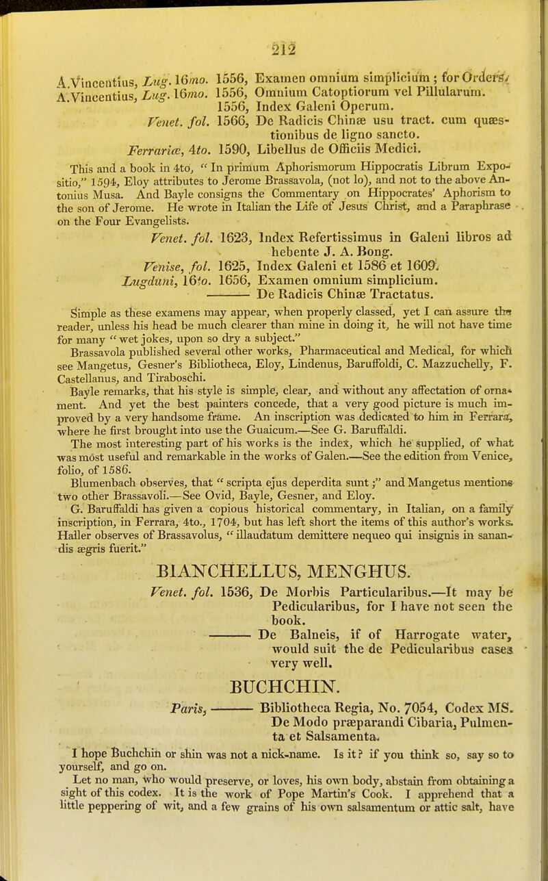 4 Viiicentlus, Lug- l6ino. 1556, Exainen omnium simplicium ; for Orders-!' A Viacentias, Lug-l6mo. 1556, Omnium Catoptiorum vel Pillularum. ' 1556, Indent Galeni Operum. Fenet. fol. 1566, De Radicis Chinee usu tract, cum quees- tionibus de ligno sancto. Ferrarice, 4to. 1590, Libellus de Officiis Medici. This and a book in 4to,  In prinium Aphorismorum Hippocratis Librum Expo- sitio, 1594, Eloy attributes to Jerome Brassavola, (not lo), and not to the above An- tonius Musa. And Bayle consigns the Commentary on Hippocrates' Aphorism to the son of Jerome. He wrote in Italian the Life of Jesus Christ, and a Paraphrase on the Four Evangelists. Fenet. fol. 1623, Index Refertissimus in Galeni libros ad hebente J. A. Bong. Venise, fol. 1625, Index Galeni et 1586 et 160^. Lugduni, l6to. 1656, Examen omnium simplicium. De Radicis Chinse Tractatus. Simple as these examens may appear^ when properly classed, yet I can assure tbs reader, unless his head be much clearer than mine in doing it, he wUl not have time for many wet jokes, upon so dry a subject. Brassavola published several other works. Pharmaceutical and Medical, for which see Mangetus, Gesner's Bibliotheca, Eloy, Lindenus, Baruffoldi, C. MazzucheUy, F. Castellanus, and Tiraboschi. Bayle remarks, that his style is simple, clear, and without any affectation of orna* ment. And yet the best painters concede, that a very good picture is much im- proved by a very handsome frame. An inscription was dedicated to him in Ferrar;^ where he first brought into use the Guaicum.—See G. Baruffaldi. The most interesting part of his works is the index, which he suppKed, of what was most useful and remarkable in the works of Galen.—See the edition fi'om Venice, foUo, of 1586. Blumenbach observes, that  scripta ejus deperdita suntand Mangetus mentions two other Brassavoli.—See Ovid, Bayle, Gesner, and Eloy. G. Baruffaldi has given a copious historical commentary, in Italian, on a famdy inscription, in Ferrara, 4to., 1704, but has left short the items of this author's works. Haller observes of Brassavolus,  illaudatiuaa demittere nequeo qui insignis in sanan- dis asgris fuerit. BIANCHELLUS, MENGHUS. Venet. fol. 1536, De Morbis Particularibus.—It may be Pedicularibus, for I have not seen the book. De Balneis, if of Harrogate water, would suit the de Pedicularibus cases very well. BUCHCHIN. Paris, Bibliotheca Regia, No. 7054, Codex MS. De Modo praeparaudi Cibaria^ Pulmen- ta et Salsamenta< I hope Buchchin or shin was not a nick-name. Is it ? if you think so, say so to yourself, and go on. Let no man, \vho would preserve, or loves, his own body, abstain from obtaining a sight of this codex. It is the work of Pope Martin's Cook. I apprehend that a little peppering of wit, and a few grains of his own salsaraentum or attic salt, have