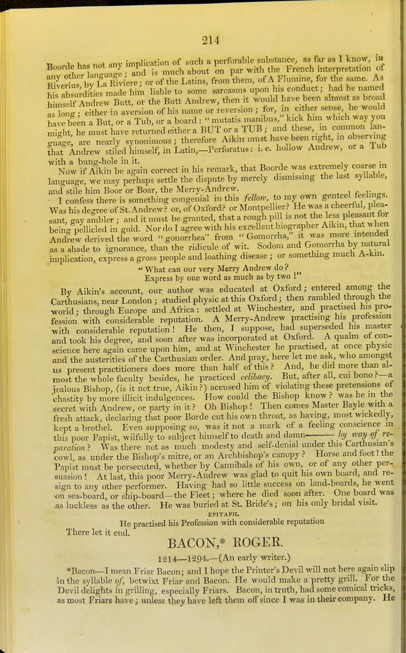 Ttoorde has not any implication of such a perforable substance, as far as I know, in roVaoe- and is much about on par with the French interpretation of SLts blT^^^^^^^^^^^; or of the Latins, from them, of A Flumine, for the same. As l^rX S liable to some sarcasms upon his conduct; had he named imsdf C^^^^ Butt, or the Butt Andrew, then it would have been almost as broad a Tot either in aversion of his name or reversion ; for, in either sense, he would ?ive be^n a But, or a Tub, or a board : mutatis manibus, kick him which way you St, he must have returned either a BUT or a TUB; and these, m common Ian- Zfge, are nearly synonimous ; therefore Aikin imist have been nght, in observing ?hat Andrew stiled himself, in Latin,-rerforatus: i. e. hollow Andrew, or a Tub 'NowSiidn be'again correct in his remark, that Boorde was extremely coarse in language, we may perhaps settle the dispute by merely dismissing the last syllable, and stile him Boor or Boar, the Merry-Andrew. I confess there is something congenial in this fellow to my own genteel feelings. Was his degree of St.Andrew? or, of Oxford? or Montpelher? He was a cheerful, plea- sant, gay ambler; and it must be granted, that a rough piU is not the less V^^^^^^^^^ being pellicled in gold. Nor do I agree with his excellent biographer Aikm, tha w en Andrew derived the word gonorrhea fi-om  Gomorrha, it was more intended as a shade to ignorance, than the ridicule of wit. Sodom and Gomorrha by natural implication, express a gross people and loathing disease; or something much A-kin.  What can our very Merry Andrew do ? Express by one word as much as by two 1 By Aikin's account, our author was educated at Oxford; entered among^e Carthusians, near London; studied physic at this Oxford; then rambled through the world; through Europe and Africa: settled at Winchester, and practised his pro- fession with considerable reputation. A Merry-Andrew practising his profession with considerable reputation ! He then, I suppose, had superseded his master and took his degree, and soon after was incorporated at Oxford. A quakn ot con- science here again came upon him, and at Winchester he practised, at once physic and the austerities of the Carthusian order. And pray, here let me ask who amongst xxs present practitioners does more than half of this ? And, he did more than al- most the whole faculty besides, he practiced celibacT/. But, after all, cui bono.?—a iealous Bishop, (is it not true, Aikin ?) accused him of violatmg tliese pretensions ot chastity by more iUicit indulgences. How could the Bishop know was he m the secret with Andrew, or party in it} Oh Bishop ! Then comes Master Bayle with a fresh attack, declaring that poor Borde cut his own throat, as having, most wickedly, kept a brothel. Even supposing so, was it not a mark of a feeling conscience m this poor Papist, wilfully to svibject himself to death and damn. bj/ wmj oj rc- paralion} Was there not as much modesty and self-denial under this Cai-^usians cowl, as under the Bishop's mitre, or an Arclibishop's canopy ? Horse and foot! the Papist must be persecuted, whether by Cannibals of his own or of any other per-, suasion ! At last, this poor Merry-Andrew was glad to quit his own board, aiid re- sign to any other performer. Having had so little success on land-boards, he went on sea-board, or ship-board—the Fleet; where he died soon after. One board was as luckless as the other. He was buried at St. Bride's; on his only bridal visit. EPITAPH. He practised his Profession with considerable reputation There let it end. BACON * ROGER. 1214_1294.—(An early writer.) *Baeon—I mean Friar Bacon; and 1 hope the Printer's Devil will not here again slip in the syllable of, betwixt Friar and Bacon. He would make a pretty grill. For the Devil delights m grilling, especially Friars. Bacon, in truth, had some comical tricks, as most Friars have; unless they have left them off smce I was in their company. He