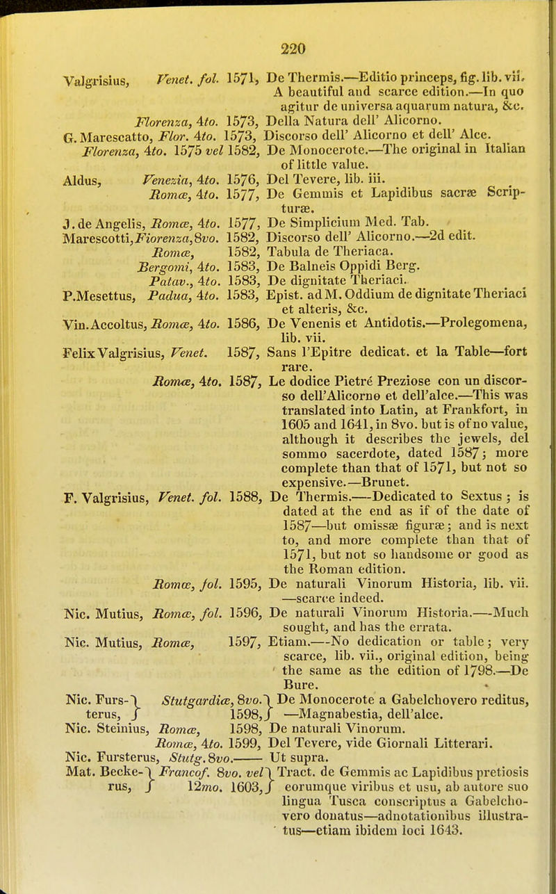 Valgrisius, Venet. fol. 1571^ De Thermis.—Editio princeps, fig. lib. viL A beautiful and scarce edition.—In quo agitur de universa aquarum natura, &c. Florenza, Ato. 1673, Delia Natura deli' Alicorno. G. Marescatto, Flor. Ato. 1573, Discorso dell' Alicorno et dell' Alee. Florenza, Ato. 1575 vel 1582, De Monocerote.—The original in Italian of little value. Aldus, Fenezia, Ato. 1576, i)el Tevere, lib. iii. RomcB, Ato. 1577, De Gemmis et Lapidibus sacrae Scrip- turae. J.de Angelis, RomcB, Ato. 1577, Dc Simplicium Med. Tab. Marescotti,J7'iore?z2;fl,8wo. 1582, Discorso dell' Alicorno.—^2d edit. RomcB, 1582, Tabula de Theriaca. Bergomi, Ato. 1583, De Balneis Oppidi Berg. Patav., Ato. 1583, De dignitate Tberiaci. P.Mesettus, Padua, Ato. 1583, Epist. ad M.Oddium de dignitate Theriaci et alteris, &c. Vin. Accoltus, Romce, Ato. 1586, De Venenis et Antidotis.—Prolegomena, lib. vii. Felix Valgrisius, l^e7iet. 1587, Sans I'Epitre dedicat. et la Table—fort rare. Romce, Ato, 1587, Le dodice Pietre Preziose con un discor- so deirAlicorno et dell'alce.—This was translated into Latin, at Frankfort, in 1605 and 1641, in 8vo. but is of no value, although it describes the jewels, del sommo sacerdote, dated 1587 j more complete than that of 1571, but not so expensive.—Brunet. F. Valgrisius, Venet. fol. 1588, De Thermis.—Dedicated to Sextus ; is dated at the end as if of the date of 1587—but omissae figuree; and is next to, and more complete than that of 1571, but not so handsome or good as the Roman edition. Romos, fol. 1595, De naturali Vinorum Historia, lib. vii. —scante indeed. Nic. Mutius, Romce, fol. 1596, De naturali Vinorum Historia.—Much sought, and has the errata. Nic. Mutius, Romce, 1597, Etiam.—No dedication or table; very scarce, lib. vii., original edition, being the same as the edition of 1798.—De Bure. Nic. Furs-\ Stutgardice, 8wo.\ De Monocerote a Gabelchovero reditus, terus, J 1598,/ —Magnabestia, dell'alce. Nic. Steinius, Romce, 1598, De naturali Vinorum. Ro7ncB, Ato. 1599, Del Tevere, vide Giornali Litterari. Nic. Fursterus, Stutg.Svo. Ut supra. Mat. Becke-! Francof. 8vo. Tract, de Gemmis ac Lapidibus pretiosis rus, / 12mo. 1603, J eorumque viribus et usu, ab autore suo lingua Tusca conscriptus a Gabelcho- vero douatus—adnotationibus illustra- tus—etiam ibidem loci 1643.