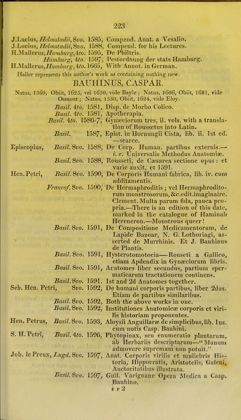 J,LvLc'im, fIehnstnd!l,Bvo. 1585, Compcnd. Anat. a Vesalio. J.Luc'nis, HelmstadiiySvo. J588, Compend. for his Lectures. ll.MMerns,fTa7nburg,Ato. 1595, De Philtris. . Hamburg, Ato. 1597, Pestordniing der slats Hamburg. H.Mallerxis,Hainbin'g,4to. 1665, With Annot. in German. Haller represents this author's work as containing notliing new. BAUHINUS, CASPAR. Natus, 1560, Obiit, 1625; vel l650y vide Bayle; Natus, l606, Obiit, 1681, vide Osmont; Natus, 1550, Obiit, 1624, vide Eloy. JBasil. Ato. 1581, Disp. de Morbo Colico. Basil. 4to. 1581, Apotherapia. Basil. 4.to. 1586-7> Gynfficiorura tres, ii. vols, with a transla- tion of Roussetus into Latin. Basil. 1587, Epist. in Hornungii Cista, lib. ii. 1st cd. —scarce. Episcopius, Basil. Svo. 1588, De Corp. Human, partibus externis.—• i. e. Universalis Methodus Anatomiae. Basil.Svo. 1588, Rousseti, de Ceesarea sectione opus: et varie auxit, efc 1591. Hen.Petri, Basil.Svo. 1590, De Corporis Humani fabrica, lib. iv. cum additamentis. Franco/. Svo. 1590, De Herraaphroditis ; vel Herraaphrodito- rum monstrosorum, &c.edit.imaginaire. Clement. Multa parum fida, pauca pro- pria.—^There is an edition of this date, marked in the catalogue of Haminab Hereneron.—Monstrous queer! Basil. Svo. 1591, De Compositione Medicamentorum, de Lapide Bazoar, N. G. Lothoriagi, as- serted de Murrhinis. Et J. Bauhinus de Plantis. Basil. Svo. 1591, Hysterotomotocia—Rouseti a Gallico, etiam Apdeudix in Gynseciorum libris. Basil. Svo. 1591, Aratomes liber secundus, partium sper- maticarum tractationem continens. Basil. Svo. 1591. 1st and 2d Anatomes together. Seb. Hen. Petri, Svo. 1592, De humani corporis partibus, liber 2dus. Etiam de partibus similaribus. Basil. Svo. 1592, Both the above works in one. Basil. Svo. 1592, Institutiones Anatomicae corporis et viri- lis historiam proponentes. Hen. Petrus, Basil. Svo. 1593, Aloysii Anguillarae de simplicibus,lib. 1 us. cum notis Casp. Bauhini. S.H.Petri, Basil. Ato. 1596, Phytopinax, sen enumeratio plantarum, ab Herbariis descriptaruni— Manum admoverc supremam non potuit. SolulGVrGxxTi, Lugd.Svo, 1597, Anat. Corporis viriiis et muliebris His- toria, Hippocratis, Aristotclis, Galeni, Auctoritatibus ilUistrata. Basil. Svo. 1597, Guil. Varignaue Opera JVIedica a Casp. Bauhino. ff2