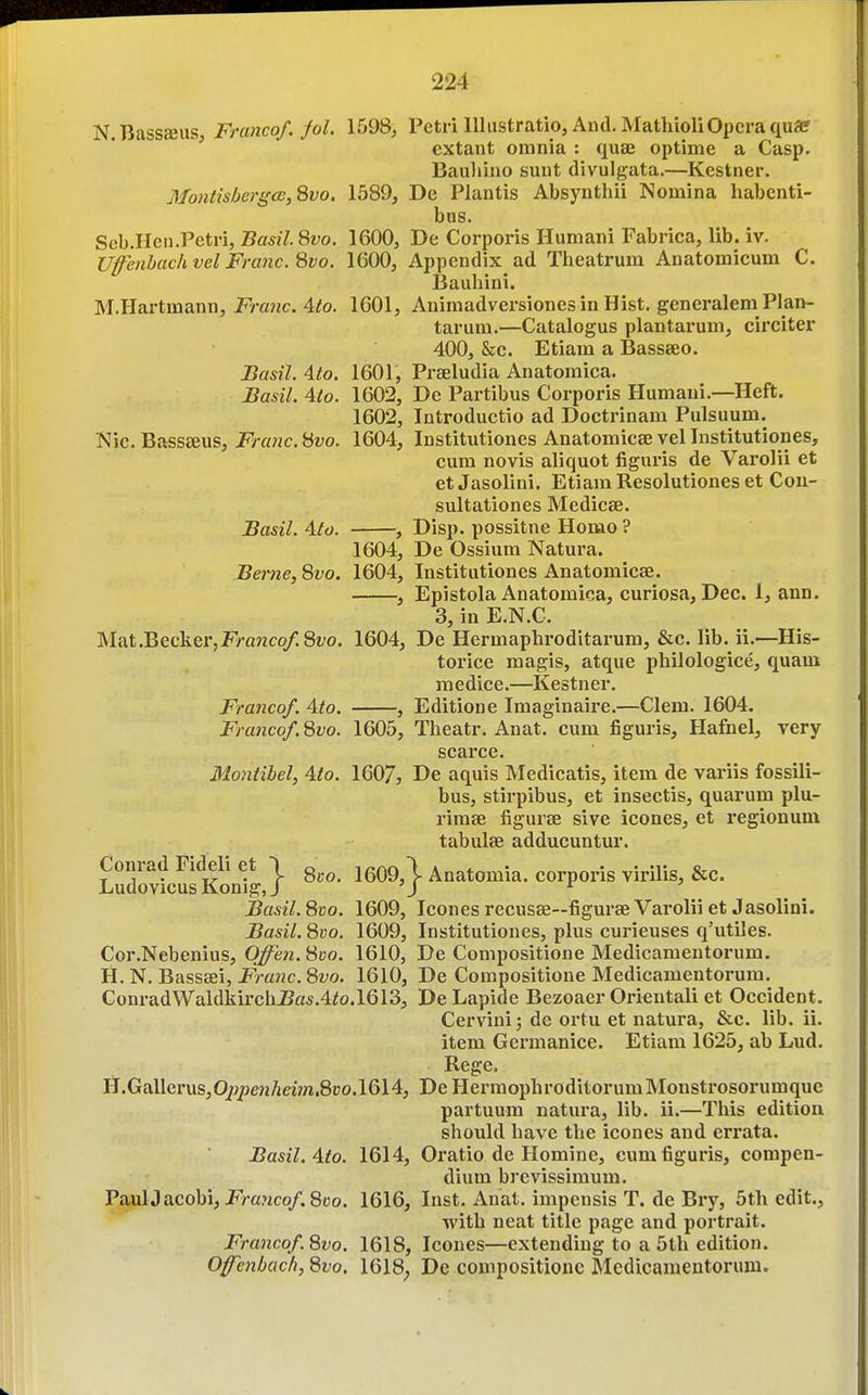 N.BassEeus Franco/, fol. 1598, Petri 111iistratio, And. MatliioliOpera quae ' extant omnia : quae optime a Casp. Bauliino sunt divulgata.—Kestner. MontisbergcE,Svo. 1589, De Plantis Absynthii Nomina habenti- bus. Seb.Hen.Petri, Basil.Svo. 1600, De Corporis Humani Fabrica, lib. iv. Ufenbachvel Franc, ^vo. 1600, Appendix ad Theatrum Anatomicum C. Bauhini. M.Hartmann, Franc. 4to. 1601, Animadversiones in Hist, generalem Plan- tarum.—Catalogus plantarum, circiter 400, Sec. Etiam a Bassseo. Basil. Ato, 1601, Prseludia Anatomica. Basil. Ato. 1602, De Partibus Corporis Humani.—Heft. 1602, Introductio ad Doetrinani Pulsuum. Nic. Bassteus, Franc. 8wo. 1604, Institutiones Anatomicae vel Institutiones, cum novis aliquot figuris de Varolii et etJasolini. Etiam Resolutiones et Cou- sultationes Medicee. Basil. Ato. , Disp. possitne Homo ? 1604, De Ossium Natura. Berne, 8yo. 1604, Institutiones Anatomicse. , Epistola Anatomica, curiosa, Dec. 1, ann. 3, in E.N.G. Mat .Becker, FmJzco/.Sfo. 1604, De Hermaphroditarum, &c. lib. ii.—His- torice magis, atque philologice, quam medice.—Kestner. Franco/. Aio. , Editione Imaginaire.—Clem. 1604. Franco/. 8vo. 1605, Theatr. Anat. cum figuris, Hafnel, very scarce. Mo7iiibel, 4/o. 1607, De aquis Medicatis, item de variis fossili- bus, stirpibus, et insectis, quarum plu- rimse figurse sive icones, et regionum tabulae adducuntur. Conrad Fideli et \ g^.^ 1609,1 Anatomia. corporis virilis, &c. LudovicusKonig, J 'J ^ Basil. 8vo. 1609, Icones recusae—figurae Varolii et Jasolini. Basil. 8vo. 1609, Institutiones, plus curieuses q'utiles. Cor.Nebenius, Offen. Svo. 1610, De Compositione Medicameutorum. H. N. Basssei, Franc. 8vo. 1610, De Compositione Medicamentorura. ConradWaldkircliJ5a5.4^o.l613, De Lapide Bezoaer Orieutali et Occident. Cervini; de ortu et natura, &c. lib. ii. item Germanice. Etiam 1625, ab Lud. Rege. H.Gallerus,0/jpe/j/jeMw.8ro.l614, DeHermophroditorumMonstrosorumque partuum natura, lib. ii.—This edition should have the icones and errata. Basil. Ato. 1614, Oratio de Homine, cum figuris, compen- dium brevissimum. PaulJ acobi, i'>a?ico/. 8t)o. 1616, Inst. Anat. impensis T. de Bry, 5th edit., with neat title page and portrait. Franco/.8vo. 1618, Icones—extending to a 5th edition. Ofenbach, 8vo. 1618^ De compositione Medicameutorum.