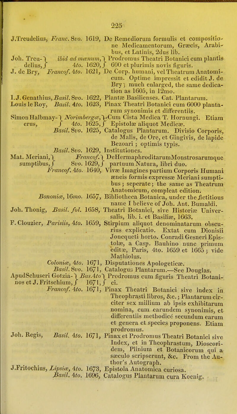 225^ J.TreudeliuSj Franc. 8vo. 1619, Dc Remedioriiiu formulis et compositio- ne Medicamcntorum, Graecis, Arabi- bus, et Latinis, 2dus lib. Job. Treu-\ ibkl ad 7na;nii7n,\Prodroraus Tbcatri Botanici cum planlis delius,/ 4to. 1620,/ 600 et plurimis novis figuris. J. deBry, Franco/. 4to. 1621, De Corp. humani, velTheatrum Anatomi- cuni. Optime impressit et edidit J. de Bi-y; much enlarged, the same dedica- tion as 1605, in 12mo. I. J.Genathius,J5asz7.82;o. 1622, Plantce Basilienses. Cat. Plantarum. Louis le Roy, Basil. 4to. 1623, Pinax Theatri Botanici cum 6000 planta- rum synonimis et dilferentiis. Simon Halbmay-\i\^onmAer^<zr,VCum Cista Medica T. Hornungi. Etiara erus, J 4(0. 1625,/ Epistolae aliquot Medicae. Basil. 8vo. 1625, Catalogus Plantarum. Divisio Corporis, de Malis, de Ore, et Gingivis, de lapide Bezoari -, optimis typis. Basil. 8vo. 1629, Institutioncs. Mat. Meriani,\ Francof.\DeHermaphroditarumMonstrosarumque sumptibusjj 8fo. 1629,J partuum Natura, libri duo. Francof. 4to. 1640, Vivse Imagines partium Corporis Humani seneis formis expressae Meriani sumpti- bus; seperate; the same as Theatrum Anatomicum, compleat edition. Bononice, 16;no. 1657, Bibliotheca Botanica, under theiictitious name I believe of Job. Aut. Bumaldi. Job. Tbonig, Basil, fol. 1658, Theatri Botanici, sive Historise Univer- salis, lib. i. et Basiliee, 1663. F. Clouzier, Parisiis, 4to. 1659, Stirpium aliquot denominatarum obscu- rius explicatio. Extat cum Dionisii Joncqueti horto. Conradi Gesneri Epis- tolae, a Casp. Bauhino nunc primum editse, Paris, 4to. 1659 et 1665; vide Mathiolus. ColonicBf 4to. 1671, Disputationes Apologeticae. Basil. 8vo. 1671, Catalogue Plantarum.—See Douglas. ApudSchuseri Gotzia-\^«*.4/o\Prodromus cum figuris Theatri Botani- nos et J.Fritschium,/ 1671,/ ci. Francof. 4to. 1671, Pinax Theatri Botanici sive index in Theophra.sti libros, &c.; Plantarum cir- citer sex miilium ab ipsis exhibitarum nomina, cum earundem synonimis, et diflferentiis methodice secundum earum et genera et species proponens. Etiam prodromus. Job. Regis, Basil 4fo. 1671, Pinax et Prodromus Theatri Botanici sive Index, et in Theophrastum, Dioscori- dem, Plinium et Botanicorum qui a saeculo scripserunt, &c. From the Au- thor's Autograph. J.Fritochius, iz;>s?«, 4^0. 1673, Epistola Anatomica curiosa. Basil. 4to. 1696, Catalogus Plantarum cura Koenig.