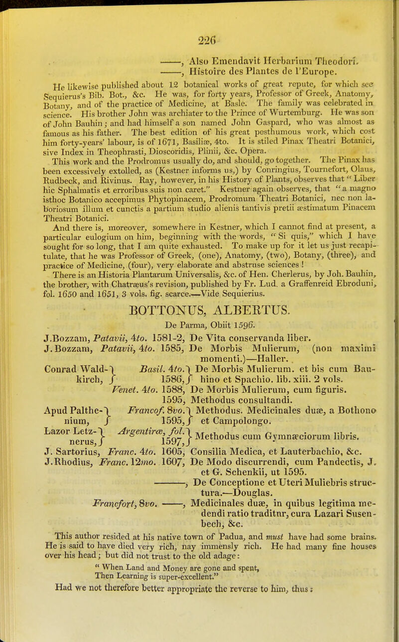 Also Emeudavit ncrbarium Tlieodon. Histoire des Plantcs de I'Europe. He likewise published about 12 botanical works of great repute, for which see Sequierus's Bib. Bot., &c. He was, for forty years. Professor of Greek, Anatomy, Botany, and of the practice of Medicine, at Basle. The family was celebrated in science! His brother John was archiater to the Prince of Wurtemburg, He was son of John Bauhin; and had himself a son named John Gaspard, who was almost as famous as his father. The best edition of his great pesthumous work, which cost him forty-years' labour, is of 1671, Basilia^, 4to. It is stiled Pinax Theatri Botanici, sive Index in Theophrasti, Dioscoridis, Plinii, &c. Opera. This work and the Prodromus usually do, and should, go together. The Pinax has been excessively extolled, as (Kestner informs us,) by Conringius, Tournefort, Glaus, Rudbeck, and Rivinus. Ray, however, in his History of Plants, observes that  Liber hie Sphalmatis et erroribus suis non cai-et. Kestner again observes, that  a magno isthoc Botanico accepimus Phytopinacem, Prodromum Theatri Botanici, nec non la- boriosum ilium et cunctis a partium studio alienis tantivis pretii aestimatum Pinacem Theatri Botanici. And there is, moreover, somewhere in Kestner, which I cannot find at present, a particular eulogium on him, beginning with the words,  Si quis, which I have sought for so long, that I am quite exhausted. To make up for it let us just recapi- tulate, that he was Professor of Greek, (one). Anatomy, (two). Botany, (three), and practice of Medicine, (four), very elaborate and abstruse sciences ! There is an Historia Plantarum. Universalis, &c. of Hen. Cherlerus, by Job. Bauliin, the brother, with Chatraeus's revision, published by Fr. Lud. a Graffenreid Ebroduni, fol. 1650 and l651, 3 vols. fig. scarce.—Vide Sequierius. BOTTONUS, ALBEETUS. De Parma, Obiit 1596. J.Bozzam, Patavii, 4to. 1581-2, De Vita conservanda liber. J.Bozzam, Patavii, Ato. 1585, De Morbis Mulierum, (non niaximi momenti.)—Hallei'. . Conrad Wald-\ JBasi'/. 4^o.'i De Morbis Mulierum. et bis cum Bau- kirch, J 1586, J hino et Spachio. lib. xiii. 2 vols. Fenet. 4(o. 1588, De Morbis Mulierum, cum figuris. 1595, Methodus consultandi. Apud Palthe-\ Franco/. 8vo.\ Methodus. Medicinales duae, a Bothono nium, / 1595,/ et Campolongo. Lazor Letz- nerus, J. Sartorius, Franc. Ate. 1605, Consilia Medica, et Lauterbachio, &c. J.Rhodius, Franc.\2mo. \Q(y7, De Modo discurrendi, cum Pandectis, J. ^'J- Aigentirce^/ol.^ Methodus cum Gymnseciorum libris. et G. Schenkii, ut 1595. , De Conceptione et Uteri Muliebris struc- tura.—Douglas. Francfort,Svo. , Medicinales duae, in quibus legitima me- dendi ratio traditnr, cura Lazari Susen- bech, &c. This author resided at his native town of Padua, and must have had some brains. He is said to have died very rich, nay immensly rich. He had many fine houses over his head; but did not trust to the old adage:  When Land and Money are gone and spent. Then Learning is super-excellent. Had we not therefore better appropriate the reverse to him, thus i