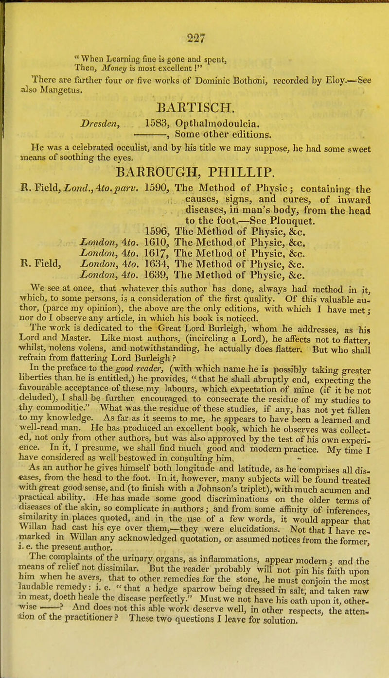  When Learning fine is gone and spent, Then, Money is most excellent! There are farther four or five works of Dominic Bothoni, recorded by Eloy.—See also Mangetus. BARTISCH. Dresden, 1583, Optlialmodoulcia. , Some other editions. He was a celebrated occulist, and by his title we may suppose, he had some sweet means of soothing the eyes, BARROUGH, PHILLIP. R. Field,Xo??rf.,4^0.pary. 1590, The Method of Physic; containing the causes, signs, and cures, of inward diseases, in man's body, from the head to the foot.—See Plouquet. 1596, The Method of Physic, &c. London, Ato. 1610, The Method of Physic, &c. London, Ato. 1617, The Method of Physic, &c. R. Field, London, 4to. 1634, The Method of Physic, &c. London, 4to. 1639, The Method of Physic, &c. We see at once, that whatever this author has done, always had method in it, which, to some persons, is a consideration of the first quality. Of this valuable au- thor, (parce my opinion), the above are the only editions, with which I have met; nor do I observe any article, in which his book is noticed. The work is dedicated to the Great Lord Burleigh, whom he addresses, as his Lord and Master. Like most authors, (incircling a Lord), he affects not to flatter, whilst, nolens volens, and notwithstanding, he actually does flatter. But who shall refrain from flattering Lord Burleigh ? In the preface to the good reader, (with which name he is possibly taking greater liberties than he is entitled,) he provides,  that he shall abruptly end, expecting the favourable acceptance of these my labours, which expectation of mine (if it be not deluded), I shall be further encouraged to consecrate the residue of my studies to thy commoditie. Wliat was the residue of these studies, if any, has not yet fallen to my knowledge. As far as it seems to me, he appears to have been a learned and well-read man. He has produced an excellent book, which he observes was collect- ed, not only from other authors, but was also approved by the test of his own experi- ence. In it, I presume, we shall find much good and modem practice. My time I have considered as well bestowed in consulting him. As an author he gives liimself both longitude and latitude, as he comprises aU dis- eases, from the head to the foot. In it, however, many subjects will be found treated with great good sense, and (to finish with a Johnson's triplet), with much acumen and practical ability. He has made some good discriminations on the older terms of diseases of the skin, so complicate in authors; and from some affinity of inferences similarity in places quoted, and in the use of a few words, it would appear that Willan had cast his eye over them,--they were elucidations. Not that I have re- marked in Willan any acknowledged quotation, or assumed notices from the former a. e. the present author. * The complaints of the urinary organs, as inflammations, appear modern : and the means of relief not dissimilar. But the reader probably will not pin his faith upon him when he avers, that to other remedies for the stone, he must conioin the most laudable remedy: j. e. «that a hedge sparrow being dressed in salt, and taken raw in meat, doeth heale the disease perfectly. Must we not have his oath upon it, other- wise -—? And does not this able work deserve well, in other respects, the atten- tion of the practitionerThese two questions I leave for solution.
