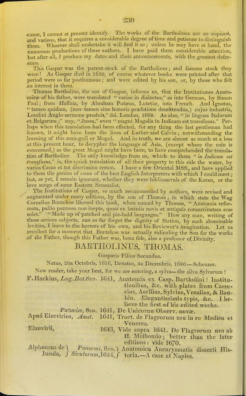 2:30 cause/I cannot at present identity. Tiie works of the Bartholines are so copious, and various, that it requires a considerable degree of time and patience to distinguish them. Whoever shall undertake it will find it so ; unless he may have at hand, the numerous productions of these authors- I have paid them considerable attention, but after all, I produce my dates and their announcements, with the greatest defer- ence. This Gaspar was the parent-stock of the Bartholines; and famous stock they were! As Gaspar died in 1630, of course whatever books were printed after tliat period were so far posthumous; and were edited by his son, or, by those who felt .an interest in them. Thomas Bartholine, the son of Gaspai*, informs us, that the Institutiones Anato- micae of his father, were translated  varios in dialectos, as into German, by Simon Paul; from Haffnia, by Abraham Putaeus, Lutetiae, into French. And Ignotus,  tamen quidam, (non tamen sine honoris praefatione demittendus,) cujus industria, Londini Anglo sermone produit, fol. London, l668. As also, in linguas Italorum ■et Belgarum nay,  Jussu, even  magni Magolis in Indicam est transfusus. Per- haps when this translation had been effected, for any thing the last gentleman had known, it might have been the lives of Luther and Calvin; notwithstanding the learning of this man-gull or Mogul. And in truth, we are almost as much at a loss at this present hour, to decypher the language of Asia, (except where the coin is concerned,) as the great Mogul might have been, to have comprehended tlie transla- tion of Bartholine. The only knowledge from us, which to them  in Indicam est iransfusus is, the quick translation of all their property to this side the water, by varios Casus et tot discrimina rerum. I have a few Oriental MSS., and have applied to them the genius of some of the best English Interpreters with which I could meet; but, as yet, I remain ignorant, whether they were bibliosacrals of the Koran, or the love songs of some Eastern Sensualist. The Institutions of Caspai-, so much recommended by authors, were revised and augmented under many editions, by the son of Thomas ; in which state the Wag Cornelius Bontekoe likened this book, when named by Thomas,  Anatomia refor- mata, pallio pannoso non inepte, quasi ex laciniis novis et antiquis consarcinatam esse solet.  Made up of patched and pie-bald languages. How any man, writing of these serious subjects, can so far forget the dignity of Station, by such abominable levities, I leave to the horrors of his own, and his Reviewer's imagination. Let us recollect for a moment that Bontekoe was actually ridiculing the Son for the works cof die Father, though this Father was, bona fide, also a professor of Divinity. EABTHOLINUS, THOMAS, Gasparis Filius Secundus. Natus, 20a Octobris, l6l6, Denatus, 4a Decembris, 1680—Scheiizer. Now reader, take your beat, for we are entering, a sylva—the silva Sylvarum ! Hackius, Lug.Bat.'Sv.o. \M\, Anatomia ex Casp. Bartholhii! Institu- tionibus, &c. with plates from Casse- rius, Asellius, Sylvius, Vesalius, & Bau- hin. Elegantissimis typis, &c. I be- lieve the first of Ms edited works. PaiavicE, 8i;o. 1641, Dc Uuioornu Observ. nov£e. Apud Elzcvirios, Ainst. 1641, Tract, de Flagrorum usu in re Mediea et Venerea. ^l^evirii, 1643, Vide supra 1641. De Flagrorum usu ab H, Mcibomioj better than the later editions: vide 16/0. J^.lphonsus dc) P«»om?, 8yo.\ Anatomica Aneurysmatis dissecti His- insula, J SiculQrum,\Qi4:,j toria.—A case at Naples.