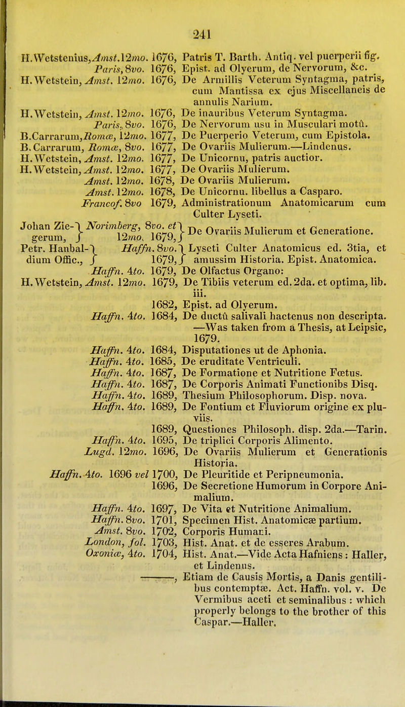 II.\Vctstcnius,^m5/.12»io. 1676, Patris T. Barth. Antiq. vcl pucrpcrii fig. Paris, 8vo. 1676, Epist. ad Olyerum, de Nervorum, &c. H.Wetstein,^msif. 12/no. 16/6, De Armillis Veterum Syntagma, patris, cum Mantissa ex ejus Miscellaneis de annulis Nariura. H.Wetstein, ^7nst. 12/no. 1676, De inauribus Veterum Syntagma. Paris., 8vo. 1676, De Nervorum usu in Musculari motA. B.Carrarum,^om(«, V2mo. 1677, De Puerperio Veterum, cum Epistola. B. Carrarum, J?om«, 8yo. 1677} De Ovariis Mulierum.—Lindenus. H.Wetstein, ^ms^. 12mo. 1677j De Unicornu, patris auctior. H.Wetstein,^ms^. 12mo. 16775 De Ovariis Mulierum. Amst. \'2mo. 1678, De Ovariis Mulierum. Amst. l2mo. 1678, De Unicornu. libellus a Casparo. Franco/. 8vo 1679, Administrationum Anatomicarum cura Culter Lyseti. Johan Zie-\ Norimberg, 8ro en Qvariis Mulierum et Generatione. gerum, J 12mo. 1679,3 Petr. Hanbal-\ ^o/Th. 8fo. \ Lyseti Culter Anatomicus ed. 3tia, et dium Offic., J 1679, J amussim Historia. Epist. Anatomica. Haffn. Ato. 1679, De Olfactus Organo: H.Wetstein, ^m*^. \2mo. 1679, De Tibiis veterum ed.2da. et optima, lib. ■ • • 111. 1682, Epist. ad Olyerum. Haffn. Ato. 1684, De ductii salivali hactenus non descripta. —Was taken from a Thesis, at Leipsic, 1679. Haffn. Ato. 1684, Disputationes ut de Aphonia. Haffn. Ato. 1685, De eruditate Ventriculi. Haffn. Ato. 1687, De Formatione et Nutritione Foetus. Haffn. Ato. 1687, De Corporis Animati Functionibs Disq. Haffn. Ato, 1689, Thesium Philosophorum. Disp. nova. Haffn. Ato. 1689, De Fontium et Fluviorum origine ex plu- viis. 1689, Questiones Philosoph. disp. 2da.—^Tarin. Haffyi. Ato. 1695, De triplici Corporis Alimento. Lugd. \2mo. 1696, De Ovariis Mulierum et Gencrationis Historia. Haffn. Ato. 1696 vel 1700, De Pleuritide et Peripneumonia. 1696, De Secretione Humorum in Corpore Ani- nialium. Haffn. Ato. 1697, De Vita et Nutritione Animaliuin. Haffn. 8vo. 1701, Specimen Hist. Anatomicae partiuin. Amst. 8vo. 1702, Corporis Humani. London, fol. 1703, Hist. Anat. et de esseres Arabum. OxonicB,Ato. 1704, Hist. Anat.—Vide Acta Hafniens: Haller, ct Lindenus. , Etiam de Causis Mortis, a Danis gentili- bus contemptaj. Act. Haffn. vol. v. De Vermibus aceti et seminalibus : which properly belongs to the brother of this Caspar.—Haller.