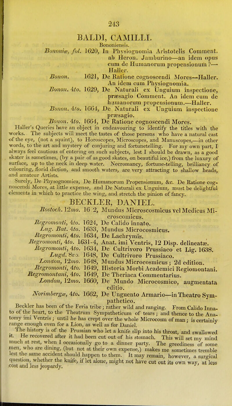 213 BALDI, CAMILLI. Bononiensis. Bunom'ce, fol. 1620, In Physiognoniia Aristotells Comment. ab Heron. Jamburino—an idem opus cum de Humanorum propensiouum ?■—• Haller. Bonon. 1621, De Ratione cognoseendi Mores—Haller. An idem cum Physiognomia. Bunon. Aio. 1629, De Naturali ex Unguium inspections, praesagio Comment. An idem cum de humanorum propensionum.—Haller. Boiion. 4fo. 1664, De Naturali ex Unguium inspectione praesagio. Bono7i. 4to. 1664, De Ratione cognoseendi Mores. Haller's Queries have an object in endeavouring lo identify the titles with the works. The subjects will meet the tastes of those persons who have a natural cast of the eye^ (not a squint), to Horoscopes, Microscopes, and Manuscopes,—in other words, to the art and mystery of conjuring and fortunetelling. For my own part, I always feel cautious of entering on such subjects, lest I should be drawn, as a good skater is sometimes, (by a pair of as good skates, on beautiful ice,) from the luxury of surface, up to the neck in deep water. Necromancy, fortune-telling, brilliancy of colouring, florid diction, and smooth waters, are very attracting to shallow heads, and amateur Artists. Surely, De Physognomica, De Humanorum Propensionum, &c. De Ratione cog- noseendi Mores, at little expense, and De Naturali ex Unguium, must be delightful elements in which to practice the wing, and stretch the pinion of fancy. BECKLER, DANIEL. Rostoch. \2mo. 16 2, Mundus Microscosmicus vel Medicus Mi- croscomicus. Regromonti, Aio. 1624, De Calido innato. Lng. Bat. Ato. 1633, Mundus Microcosmicus. Regromonti, Ato. 1634, De Lachrymis. Regromonti, Ato. 1531-4, Anat. imi Ventris, 12 Disp. delineatse. Regromonti, Ato. 1634, De Cultrivoro Prussiaco et Lig. 1638. Lugd.Svo. 1648, De Cultrivoro Prussiaco. London, ]2tno. 1648, Mundus Microcosmicus ; 2d edition. Regro7nonti, Ato. 1649, Historia Morbi Academici Regiomontani. Regromontaiii, Ato. 1649, De Theriaca Commentarius. London, \2mo. 1660, De Mundo Microcosmico, augmentata editio. Norimhergce, Ato. 1662, De Unguento Armario—in Theatro Sym- pathetico. Beckler has been of the Feria tribe; rather wild and ranging. From Calido Imia- to of the heart, to the Theatrum Sympatheticum of tears; and tiience to tlie Ana- tomy imi Ventris; until he has crept over the whole Microcosm of man; is certainly range enough even for a Lion, as well as for Daniel. The history Is of the Prussian who let a knife slip into his throat, and swallowed rt. He recovered after it had been cut out of his stomach. This will set my mind much at rest, when I occasionally go to a dinner party. The greediness of some men, who are dming, (but not at their own expense,) makes me sometimes tremble lest the same accident should happen to them. It may remain, however, a sureical question whether the knife, if let alone, might not have cut out its own way, at less .cost and less jeopardy.
