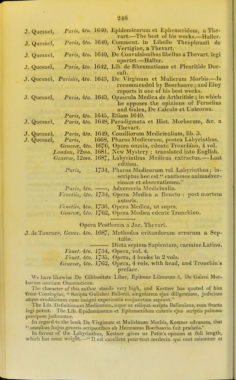 J, Qucsnci, rarix, Ato, 1640, Epideinicorum et Eplierncridmu, ii TliC- vart.—The best of his works.—Haller. J. Qucsncl, Paris, 4to. 1640, Comment, in Libello Theophrasti de Vertigine, a Thevart. J. Quesnel, Paris, Ato. 1640, De Convulsionibuslibellus aThevart. legi oportet.—Haller. J. Quesnel, Paris, Ato. 1642, Lib. de Rheumatismo et Pleuritide Dor- sali. J. Quesnel, Parisiis, Ato. 1643, De Virginum et Mulierum Morbis.—Is recommended by Boerhaave; audEloy reports it one of his best works. J. Quesnel, Paris, 4/o. 1643, Opuscula Medica de Arthritide; in which he opposes the opinions of Fernelius and Galen, De Calculo et Unicornu. Pari<!,Alo. 1645, Etiam 1649. J. Quesnel, Paris, Ato. 1648, Paradigmata et Hist. Morborum, &c. a Thevart. J. Quesnel, Paris, Ato. 1649, Consiliorum Mediciiialium, lib. 3. J. Quesnel, Paris, 1668, Pharos Medicorum, postea Labyi'inthus. Geneves, Ato. 1676, Opera omnia, edente Ti-onchino, 4 vol. London, 12mo. 1681, New Mystery ; translated into English. Genevas, \'2mo. 168/, Labyrinthus Medicus extractus.—Last edition. Paris, 1734, Pharos Medicorum vcl Labyrinthus; in- scriptus hoc est  cautiones animadver- isioncs et obscrvationes. Paris, Ato. , Adversaria Mcdicinalia. Vcnetiis, Ato. 1734, Opera Medica a Boueto : post niortem autoris. Venctiis, Ato.. 1736, Opera Medica, ut supra. Genevas, Ato. 1762, Opera Medica edente Tronchino. Opera Posthuma a Jac. Thevart. J.4cTouriic.«j Genec.Ato. 1687, INIetluxius cvitandorum crrorum a Sep- taJio. Dicta septem Sapientum, carmine Latino. Venet. Ato. 1734, Opera, vol. 4. Venet. Ato. 1735, Opera, 4 books in 2 vols. Geneves., Ato. 1762, Opera, 4 vols, with head, and Troncliin's jjrefacc. We have liliewise De GIbbositate Liber, Epitome Libroi-um 5, De Galeni Mor- Ijorum onnnium Onomasticon. The character of this author stands very liigh, and Kestner has quoted of him from Com-ingius,  Scripta Gulielnni Ballonii, singularem ejus dilrgentiam, judicium atque eruditionem cum insigni experientia coujunctam sapiunt. The Lib. Definitionum Medicorum, a;que ac reliquii scripta Balloniana, cimi fructu legi potest. The Lib. Epidemicorum et Ephemeridum coeteris ejus scriptis palmam preripere judicantur. In regard to the book De Virginum et Muliebrum Morbis, Kestner advances, that omnibus hujus generis scriptoribus ab Hermanno Boerhaavio fuit praelatis. In favour of the Labyrinthus, Kestner gives us Patin's opinion at full length, which has some weight— 11 est excellent pour^out medecin qui veut raisonner et