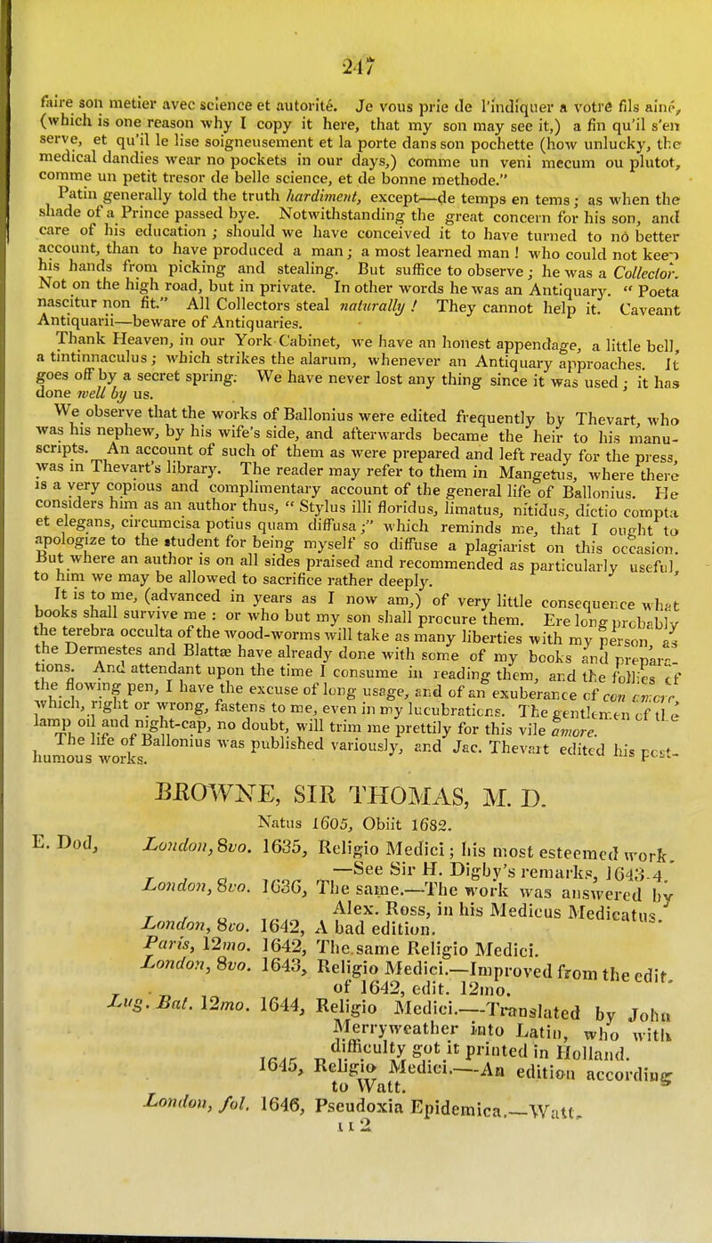 21/ faire son metier avec science et autorit^. Je vous prie de I'lndiquer a votre fils ainp, (which is one reason why I copy it here, that my son may see it,) a fin qu'il s'eii serve, et qu'il le lise soigneiisement et la porte dans son pochette (how unlucky, the medical dandies weju- no pockets in our days,) comme un veni mecum ou plutot, comme un petit tresor de belle science, et de bonne methode. Patin generally told the truth hardimeid, except—de temps en terns; as when the shade of a Prince passed bye. Notwithstanding the great concern for his son, and care of his education ; should we have conceived it to have turned to no better account, than to Iiave produced a man; a most learned man ! who could not kee'i his hands from picking and stealing. But suffice to observe; he was a Collector. Not on the high road, but in private. In other words he was an Antiquary.  Poeta nascitur non fit. All Collectors steal naturally ! They cannot help it. Caveant Antiquarii—beware of Antiquaries. Thank Heaven, in our York Cabinet, we have an honest appendage, a little bell, a tintinnaculus; which strikes the alarum, whenever an Antiquary approaches It goes off by a secret spring; We have never lost any thing since it was used : it has done well by us. We observe that the works of Ballonius were edited frequently by Thevart who was his nephew, by his wife's side, and afterwards became the heir to his lAanu- scripts. An account of such of them as were prepared and left ready for the pi ess was m Thevart's library. The reader may refer to them in Mangetiis, where there is a very copious and complimentary account of the general life of Ballonius. He considers hmi as an author thus,  Stylus illi floridus, limatus, nitidus, dictio compta et elegans, circumcisa potius quam diffusawhich reminds me, that I oueht to apologize to the .tudent for being myself so diffuse a plagiarist on this occasion. ±5ut where an author is on all sides praised and recommended as particularly useful to him we may be allowed to sacrifice rather deeply. It is to me, (advanced in years as I now am,) of very little consequence wh^-t books shall survive me : or who but my son shall procure them. Ere long prcb.blv the terebra occulta of the wood-worms will take as many liberties with mv person' L the Dermestes and Blatt^ have already done with some of my books and premr- tions. And attendant upon the time I consume in reading them, and the foll-es cf the flowmg pen, I have the excuse of long usage, and of an exuberance cf con in err .vhich, right or wrong, fastens to me, even in my lucubrations. The gentlemen cf t e lamp oi and night-cap, no doubt, will trim me prettily for this vile Lore. ' liunaou^ works published variously, and Jac. Thevart edited his pest- EEm^NE, SIR THOMAS, M. D. Natus 1605, Obiit 1682. E. Dod, London, Svo. 1635, Religio Medici; Lis most esteemed ivorR, r , ^ —See Sir H. Digby's remark.e, 1643-4 ' London, Svo. IG36, The same.—The work was answered by Alex. Ross, in his Medicus Medicatus London, Svo. 1642, A bad edition. ^' Pan's, 12mo. 1642, The.same Religio Medici. London, Svo. 1643, Religio Medici.-Improved from the edit . of 1642, edit. 12mo. Lus.Bal.12mo. 1644, Religio Medici.—Translated by Johi, Merryweather into Latin, who witU T«.r T, V .''^K ^'''''^^'^ 'n Holland. 1645, Reljgia Mediei.—An edition accordiuc to Watt. * London, fol. 1646, Pseudoxia Epidemica.—Watt,