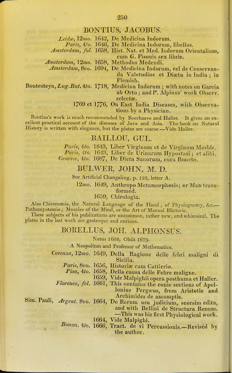 EONTIUS, JACOBUS. Leidis, \2mo. 1642, De Mcdicina Indorum. Paris, 4^0. 1646, De Medicina Indorum, libellus. Amsterdam, fol. 1658, Hist. Nat. et Med. Indorum Orientalium, euni G. Pisonis sex libris. Amsterdam,'\2mo. 1658, Methodus Medendi, Amsterdam, 8vo. 1694, De Medicina Indorum, vel de Conscrvan- da Valetudine et Diaeta in India ; in Flemish. BoMtesteyu,Lug.JBatAto. I7I8, Medicina Indorum ; with notes on Garcia ab Ortu j and P. Alpinus' work Observ. selectEe. 1769 et 1776, On East India Diseases, with Observa- tions by a Physician. Bontius's work is much recommended by Boerhaave and Haller. It gives an ex- cellent practical account of the diseases of Java and Asia. The book on Natural History is written with elegance, but the plates are coarse.—Vide Haller. EAILLOTJ, GUL. Paris, 4to. 1643, Liber Virginum et de Virginum Moi-bi?. Paris, 4:to. 1643, Liber de Urinarum Hypostasi; et alibi. Genevas, Ato. 1687, De Dieta Sanorum, cura Boneto. EULWEK, JOHN, M. B. See Artificial Changeling, p. 12£, letter A. 12»2o. 1649, Anthropo Metamorphosis; or Man trans- formed. 1659, Chirologia. Also Chironomia, the Natural Language of the Hand; of Physiogncmy, &c.— Pathomyotomia; Muscles of the Mind, or the Art of Manual Rhetoric. These subjects of his publications are uncommon, rather new, and whimsical. The plates in the last work are grotesque and curious. BOEELLUS, JOPI. ALPHONSUS. Natus 160s, Obiit I679. A Neapolitan and Professor of Mathematics- Corenza, 12mo. 1649, Delia Ragione delle fcbri maligui di Sicilia. Paris, 8vo. 1656, Historiae cum Cattierio. Pisa, 4/0. 1658, Delia causa delle Febre maligne. 1659, Vide Malpighii opera posthuma et Haller. Florence, fol. 1661, This contains the eonic sections of Apol- lonius Pergteus, from Aristotle and tj. -3 Archimides de assumptre. feim. Pauli, Argent. 8vo. 1664, De Rerum usu judicium, seorsim edita, and mth. Bellini de Structura Renum. —This was his first Physiological work. 1664, Vide Malpighi. -Bo«o«. 4/0. 1666, Tract, de vi Percussionis.—Revised by the author.