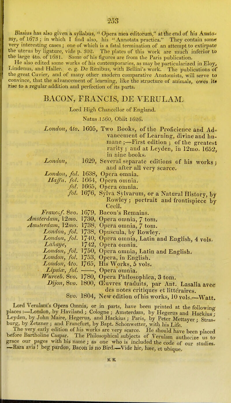 London, fal. Haffn. fol. Blasiu8 has also given a syllabus,  Opera mea editorum, at the end of his kmid-i nl3% of 1673 ; in which I find also, his  Annotata practica. They contain somtf very interesting cases ; one of which is a fatal termination of an attempt to extirpate the uterus by ligature, vide p. 302. The plates of this work are much inferior to the large 4to. of 1681. Some of his figiu-es are from the Paris publication. ^ He also edited some Works of his contemporaries, as may be particularized in Eloy^ Lindenus, and Haller. e. g. De Renibus, with BeUini's work. The publications of the great Cuvier, and of many other modern comparative Anatomists, will serve to convince, that the advancement of learning, like the structure of animals, owes it* rise to a regular addition and perfection of its parts. BACON, FRANCIS, DE VEEULAM. Lord High Chancellor of England. Natus .1560, Obiit 1626- London, Alo. 1605, Two Books, of the Proficience and Ad-^ vancement of Learning', divine and hn- niane ;—First edition j of the greatest rarity; and at Leyden, in 12mo. 1652, in nine books- London, 1629, Several separate editions of his works ^ and after all very scarce. 1638, Opera omnia. 1664, Opera omnia. fol. 1665, Opera omnia. fol. 1676, Sylva Sylvarum, or a Natural History, bj/ Rowley j portrait and frontispiece by Cecil. Francof 8vo. 16/9, Bacon's Remains, Amsterdam, \2mo. 1730, Opera omnia, 7 tom^ Aimterdam, 12mo. 1738, Opera omnia, 7 torn. London, fol. 1738, Opuscula, by Rowley. London, fol. 1740, Opera omnia, Latin and English, 4 vols. Lahaye, 1742, Opera omnia. London, fol. 1760, Opera omnia, Latin and English. London, fol. 1753, Opera, in English. London, 4to. 1765, His Works, 5 vols. Lipsiec, fol. , Opera omnia. Wurceb. 8vo. 1780, Opera Philosophica, 3 torn. Dijon, 8vo. 1800, (Euvres traduits, par Ant. Lasalla avec des notes critiques et littdraires. 8vo. 1804, New edition of his works, 10 vols.—Watt. Lord Verulam's Opera Omnia, or in parts, have been printed at the following places :—London, by Haviland ; Cologne ; Amsterdam, by Hegerus and Hackius - Leyden, by John Maire, Hegerus, and Hackius ; Paris, by Peter Mettayer • Stras- burg, by Zetzner • and Francfurt, by Bapt. Schonwetter, with his Life. ' The very early edition of his works are very scarce. He should have been placed before Bartholine Caspar. The Philosophical subjects of Verulam autliorize us to grace our pages with his name; as one who is included the code of our studies. —Kara avis ! beg pardon, Bacon is no Bird.—Vide hie, hsec, et ubique. KK