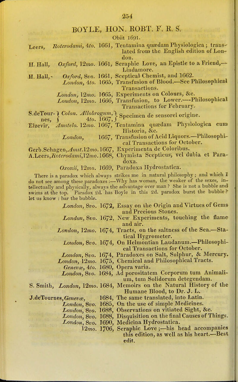 BOYLE, HOK. ROBT. F. R. ^. Obiit 1691. Leers, Boterodamij Ato. 166J, Tentamina qu«dam Physiologica ; trans-  lated from the English edition of Lon- don. rLHall, Oxford, \2mo. I66I, Seraphic Love, an Epistle to a Friend,— Lindamore. H. Hall,- Oxford, Swo. 1661, Sceptical Chemist, and 1662. London, 4io. 1665, Transfusion of Blood.—See Philosophical Transactions. Londovy\2mo. 1665, Experiments on Colonrs, &c. Londo7i, \2mo. 1666, Transfusion, to Lower.—Philosophical Transactions for February. S.deTonr- \ Colon. Allobrogiim,\ Specimen de sensorei origine. nes, j Ato. 1667, J ^ Elzevir, Amstelo. \2mo. 1667, Tentaraina quaedam Physiologica cunjf Historia, &c. London, 1667, Transfusion of Acid Liquors.—Philosophi- cal Transactions for October. Gerb.Schagen,^m5/;.12,'no. 1667, Experimenta de Coloribus. A.luGQv&,Roterodami,\2mo.\QQ'S, Chymista Scepticusj vel dubia et Para- doxa. Oxonii, \2mo. 1669, Paradoxa Hydrostatica. There is a paradox which always strikes me in natural philosophy ; and which 1 do not see among these paradoxes :—Why has woman^, the weaker of the sexes, in- tellectually and physically, always the advantage over man ? She is not a bubble an(i swims at the top. Paradox 2d. has Boyle in this 2d. paradox burst tlie bubble > let us know : bar the bubble. London, ^vo. 1672, Essay on the Origin and Virtues of Gems and Precious Stones. London, Svo. 1672, New Experiments, touching the flame and air. London, l2mo. 1674, Tracts, on the saltness of the Sea.—Sta- tical Hygrometer. London, 8wo. 1674, On Helmontian Laudanum.—Philosophi- cal Transactions for October. London, 8vo. 1674, Paradoxes on Salt, Sulphur, & Mercm-y. London, 12mo. 1675, Chemical and Philosophical Tracts. Genevae, 4io. 1680, Opera varia. London^ 8vo. 1684, Ad porositatem Corporum turn Animali- um, tum Solidorum detegendam. S. Smith, London, 12mo. 1684, Memoirs on the Natural History of the Humane Blood, to Dr. J. L. J.deToarneSjGengVfE, 1684, The same translated, into Latin. London, Svo: 1685, On the use of simple Medicines. London, 8i50. 1688, Observations on vitiated Sight, &c. London, Svo. 1688, Disquisition on the final Causes of Things. London, Svo. 1690, Medicina Hydrostatica. 12mo. I7O6, Seraphic Lovej—his head accompanies this edition, as well as his heart.—Best edit.