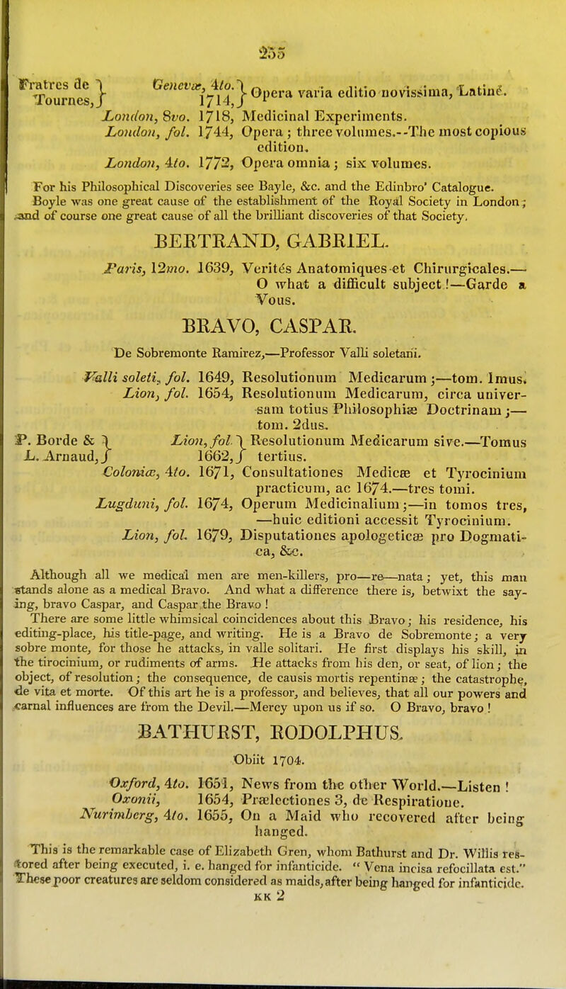 Tom-/4} ^''^'''^i^^ll-'j Opera varia editio novis^ima, 'Latin^. London, 8fo. 1718, Medicinal Experiments. London, fol. 1/44, Opera; three volumes.--The most copious edition. London, 4(o. 1772, Opei'a omnia j six volumes. For his Philosophical Discoveries see Bayle, &c. and the Edinbro' Catalogue. Boyle was one great cause of the establishment of the Royal Society in London ; ;and of course one great cause of all the brilliant discoveries of that Society, BEKTRAND, GABEIEL I'aris,l2mo. 1639, Verites Anatomiques et Chirurgicales.— O what a difficult subject !—Garde a Vous. BRAVO, CASPAR. De Sobremonte Ramirez,—Professor ValU soletarii. Valli soleti^ fol. 1649, Resolutionum Medicarum;—torn. Imus* Lion^ fol. 1654, Resolutionum Medicarura, circa univer- sam totius Philosophise Doctrinam;— tom. 2dus. P. Borde & \ iio?2,/o/.) Resolutionum Medicarura sive.—Tomus 1/. Arnaud,/ 1662,/ tertius. Colomcc, Ato. 1671, Consultationes Medicee et Tyrocinium practicum, ac 1674.—tres tomi, Lugduni, fol. 1674, Operum Medicinalium;—in tomos tres, —huic edition! accessit Tyrocinium. Lion, foL 1679, Disputationes a^ologeticse pro Dogniati- ca, &c. Although all vire medical men are men-killers, pro—re—nata; yet, this man stands alone as a medical Bravo. And what a difference there is, betwixt the say- ing, bravo Caspar, and Caspar the Bravo ! There are some little whimsical coincidences about this Bravo; his residence, his editing-place, his title-page, and writing. He is a Bravo de Sobremonte; a very sobre monte, for those he attacks, in valle solitari. He first displays his skill, in the tirocinium, or rudiments of arras. JHe attacks from his den, or seat, of lion; the object, of resolution; the consequence, de causis mortis repentinae ; the catastrophe, de vita et morte. Of this art he is a professor, and believes, that all our powers and .carnal influences are from the Devil.—Mercy upon us if so. O Bravo, bravo ! BATHURST, RODOLPHUS, Obiit 1704. Oxford, Ato. 1651, News from the otlier World.—Listen ! Oxoniij 1654, Prfielcctiones 3, de Respiratione. Nurimherg, Ato. 1655, On a Maid who recovered after being hanged. This is the remarkable case of Elizabeth Gren, whom Bathurst and Dr. Willis res- tored after being executed, i. e. hanged for infanticide.  Vena mcisa refocillata est. Thesepoor creaturea are seldom considered as maids, after being hanged for infanticide. KK 2