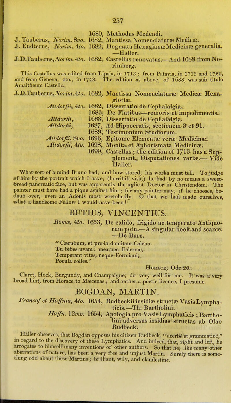 357 1680, Methodus Medeudi. J. Tauberus, No7'im. Svo. 1682, Mantissa NonieiiclaturaB Medioae. J. Endtcrus, Norim. Ato. 1682, Dogmata HexagianseMedicinae generalia. —Haller. J.D.TauberuSjiVonffi. 4/o. 1682, Castellus renovatus.—^And 1688 from No- rimberg. This Castellus was edited from Lipsia, in 1713 ; from Patavia, in 1713 and 1721, and from Geneva, 4to., in 1748. The edition as above, of l688, was sub titulo Amaltheum Castello, J.I).Tauberus,iVbn»j.4^o. 1682, Mantissa Nomenclaturae Medicae Hexa^ glottae. Altdorfiii 4to. 1682, Dissertatio die Cephalalgia;. 1683j De FJatibus—remoris et impedimentis. Attdorfiif 1683, Dissertatio de Gepbalalgia. Altdorfiiy^ 1687, Ad Hippocratis, sectionein 3 et 91. 1689, Testimonium Studiorum. uiltdorJiiySvo. 1696, Epitome Elementae verae Medicinae. AUdorfii, 4to. 1698, Monita- et Aphorismata Medicinae. 1699, Castellus ; the edition of 1713 has a Sup- plement, Disputatlones variae.—Vide Haller. What sort of a mind Bruno had, and how stored, Iiis works must tell. To judge of him by the portrait which I have, (horribili visu,) he had by no means a sweet- bread pancreatic face, but was apparently the ugliest Doctor in Christendom. The painter must have had a pique against him ; for any painter may, if he chooses, be- daub over, even an Adonis most wretchedly. O that we had made ourselves, what a handsome Fellow I would have been! BUTIUS, VINCENTIUS. BomcB, 4to. 1653, De calido, frigido ac temperato Antiquo- rum potu.—A singular Eook and scarce. —De Bure.  Caecubum, et pralo domitam Caleno Tubibes uvam: mea nec Falernae, Temperant vites, neque Formiani,,, Pocula coUes. Horace; Ode 20. Claret, Hock, Burgundy, and Champalgne, do very well for-me. It was^ a very broad hint, from Horace to Maecenas; and rather a poetic licence, I presume. BOGDAN, MARTIN. Franco/et Haffnia, Ato. 1654, Rudbeckiiinsidiae structae Vasis Lympha- ticis.—Th. Bartholini. Haffn.\2ino. 1654, Apologia pro VasisLymphaticis j Bartho- lini adversus insidias structas ab Olao Rudbeck. Hdler observes, that Bogdan opposes his citizen Rudbeck,  acerb6 et grammatics, in regard to the discovery of these Lymphatics. And indeed, that, right and left, he arrogates to himself many inventions of other authors. So that he; like many other aberrations of nature, has been a very free and unjust Martin. Surely there is some- thm^ odd about these Martins; brilliant, wily, and clandestine.