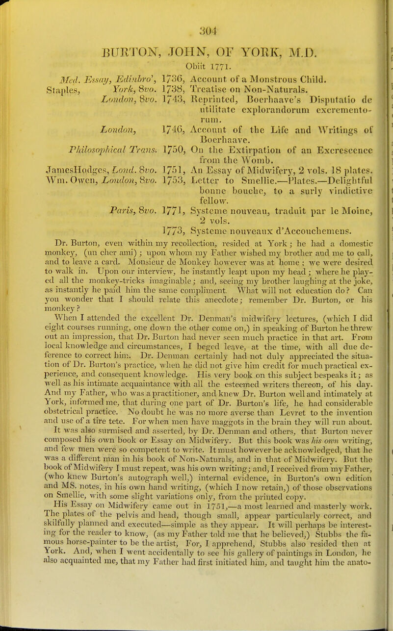 BURTON, JOHN, OF YORK, M,D. Obiit 1771. 3Icil. Essay, Edinhro\ 1736, Account of a Monstrous Child. Staples, YorkjQvo. 1738, Treatise on Non-Naturals. Loudon, 8^0. 1743, Reprinted, Boerhaave's Disputatio dc utilitatc explorandorum excremento- runi. London, 1/40, Account of the Life and Writings of Boerhaave. riiilosojihical Transi 17^0, On tlic Extirpation of an Excrescence from the Womb. JaniesIIodg-cs, Lond. 8fo. 17515 An Essay of Midwifery, 2 vols. 18 plates. Wm. Owen, Loulon, 'Svo. 1753, Letter to Smellie.—Plates.—Delightful bonne bouche, to a surly vindictive fellow. Paris, 8vo. 177h Systenie uouveau, traduit par le Moine, 2 vols. 1773, Systeme noiiveaux d'Accouchemeus. Dr. Burton, even within my recollection, resided at York; he had a domestic monkey, (un cher ami) ; upon whom my Father Avished my brother and me to call, and to leave a card. Monsieur de Monkey however was at home ; we were desired to walk in. Upon our interview, he instantly leapt upon my head ; where he plaj'- cd all the monkey-tricks iiiiaginable; and, seeing my brother laughing at the joke, as instantly he paid him the same coraphment. What will not education do? Can you wonder that I should relate this anecdote; remember Dr. Burton, or his monkey ? When I attended the excellent Dr. Denman's midwifery lectures, (which I did eight courses running, one down the other come on,) in speaking of Bm-ton he threw out an impression, that Dr. Burton had never seen much practice in that art. From local knowledge and circumstances, I beged leave, at the time, with all due de- ference to correct him. Dr. Denman certainly had not duly appreciated the situa- tion of Dr. Burton's practice, when he did not give him credit for much practical ex- perience, and consequent knowledge. His very book on this subject bespeaks it; as well as his intimate acquaintance with all the esteemed writers thereon, of his day. And my Father, who was a practitioner, and knew Dr. Burton well and intimately at York, informed me, that during one part of Dr. Burton's life, he had considerable obstetrical practice. No doubt he was no more averse than Levret to the invention and use of a tire tete. For when men have maggots in the brain they will run about. It was also surmised and asserted, by Dr. Denman and others, that Burton never composed his own book or Essay on Midwifery. But this book was his mvn writing, and few men were so competent to write. It must however be acknowledged, that he was a different nian in his book of Non-Naturals, and in that of Midwifery. But the book of Midwifery I must repeat, was his own writing; and, I received from mj'Father, (who knew Burton's autograph Avell,) internal evidence, in Burton's own edition and MS. notes, in his own hand writing, (which I now retain,) of those observations on Smellie, with some slight variations only, from the printed copy. His Essay on Midwifery came out in 1751,—a most learned and masterly work. The plates of the pelvis and head, though small, appear particularly correct, and skilfully planned and executed—simple as they appear. It will perhaps be interest- ing for the reader to know, (as my Father told me that he believed,) Stubbs the fa- mous horse-painter to be the artist. For, I apprehend, Stubbs also resided then at York. And, when I went accidentally to see his gallery of paintings in London, he also acquainted me, that my Father had first initiated him, and taught him the anato-