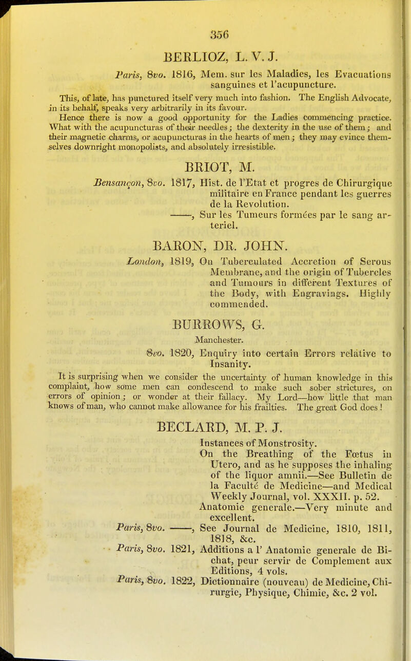 BERLIOZ, L. V. J. Paris, 8vo. 1816, Mem. sur Ics Maladies, les Evacuations sanguines et I'acupuncture. This, of late, has punctured itself very much into fashion. The English Advocate, in its behalf, speaks very arbitrarily in its favour. Hence there is now a good opportunity for the Ladies commencing practice. What with the acupuncturas of theii' needles; the dexterity in the use of them; and their magnetic charms, or acupuncturas in the hearts of men; they may evince them- selves downright monopolists, and absolutely irresistible. BRIOT, M. Bensancon, Suo. 1817, Hist, de I'Etat et progres de Chirurgiquc militaire en France pendant les guerres de la Revolution. , Sur les Tumeurs fornixes par le sang ar- teriel. BARON, DR. JOHN. London, 1819, On Tuberculated Accretion of Serous Membrane, and the origin of Tubercles and Tumours in different Textures of the Body, with Engravings. Higlily commended. BURROWS, G. Manchester. %vo. 1820, Enquiry into certain Errors relative to Insanity. It is surprising when we consider the uncertainty of human knowledge in this complaint, how some men can condescend to make such sober strictures, on errors of opinion; or wonder at their fallacy. My Lord—how little that man knows of man, who cannot make allowance for his frailties. The great God does ! BECLARD, M. P. J. Instances of Monstrosity. On the Breathing of the Foetus in Utero, and as he supposes the inhaling of the liquor amnii.—See Bulletin de la FacultiJ de Medicine—and Medical Weekly Journal, vol. XXXII. p. 52. Anatomic generale.—Very minute and excellent. Paris,Svo. , See Journal de Medicine, 1810, 1811, 1818, &c. Paris, Svo. 1821, Additions a 1' Anatomic generale de Bi- chat, peur servir de Complement aux Editions, 4 vols. Paris, 8vo. 1822, Dictionnairc (uouveau) de Medicine, Chi- rurgie. Physique, Chimic, &c. 2 vol.