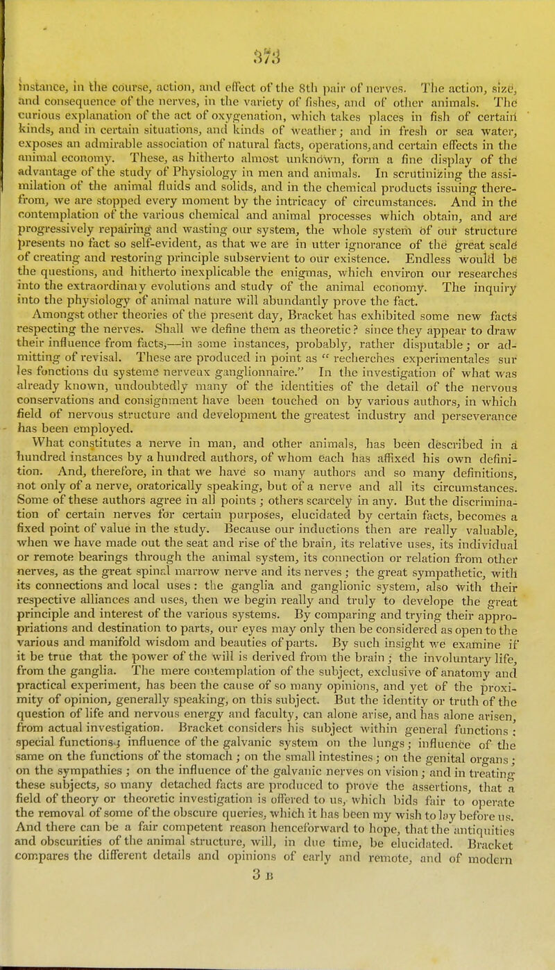 instimce, in the course, action, and effect of the 8th pair of nerves. The action, size, and consequence of the nerves, in the variety of fislies, and of otlier animals. The curious explanation of the act of oxyjjfenation, which takes places in fish of certaiii kinds, and in certain situations, and kinds of weather; and in fresh or sea water, exposes an admirable association of natural facts, operations,and certain effects in the animal economy. These, as hitherto almost vmkndwn, form a fine display of thd advantage of the study of Physiology in men and animals. In scrutinizing the assi- milation of the animal fluids and solids, and in the chemical products issuing there- from, we are stopped every moment by the intricacy of circumstances. And in tlie contemplation of the various chemical and animal processes which obtain, and are progressively repairing and wasting our system, the whole systerii of oui* structure presents no fact so self-evident, as that we are in utter ignorance of the great scald of creating and restoring principle subservient to our existence. Endless would be the questions, and hitherto inexplicable the enigmas, which environ our researches into the extraordinaiy evolutions and study of the animal economy. The inquiry into the physiology of animal nature will abundantly prove the fact. Amongst other theories of the present day. Bracket has exhibited some new facts respecting the nerves. Shall we define them as theoretic ? since they appear to draw their influence from factSj—in some instances, probably, rather disputable; or ad- mitting of revisal. These are produced in point as  recherches experimentales sur Jes functions du systeme nerveux ganglionnaire. In the investigation of what was already known, undoubtedly many of the identities of the detail of the nervous conservations and consignment have been touched on by various authors, in which field of nervous structure and development the greatest industry and perseverance - has been employed. What constitutes a nerve in man, and other animals, has been described in a hundred instances by a hundred authors, of whom each has affixed his own defini- tion. And, therefore, in that we have so many authors and so many definitions, not only of a nerve, oratorically speaking, but of a nerve and all its circumstances. Some of these authors agree in all points ; others scarcely in any. But the discrimina- tion of certain nerves for certain purposes, elucidated by certain facts, becomes a fixed point of value in the study. Because our inductions then are really valuable, when we have made out the seat and rise of the brain, its relative uses, its individual or remote bearings through the animal system, its connection or relation from other nerves, as the great spinal marrow nerve and its nerves ; the great sympathetic, with its connections and local uses : the ganglia and ganglionic system, also -^vith their respective alliances and uses, then we begin really and truly to develope the great principle and interest of the various systems. By comparing and ti-ying their appro- priations and destination to parts, our eyes may only then be considered as open to the various and manifold wisdom and beauties of parts. By such insight we examine if it be true that the power of the will is derived from the brain ; the involuntary life, from the ganglia. The mere contemplation of the subject, exclusive of anatomy and practical experiment, has been the cause of so many opinions, and yet of the proxi- mity of opinion, generally speaking, on this subject. But the identity or truth of the question of life and nervous energy and faculty, can alone arise, and has alone arisen from actual investigation. Bracket considers his subject within general functions ; special functions^ influence of the galvanic system on the lungs; influence of the same on the functions of the stomach ; on the small intestines; on the genital organs • on the sympathies ; on the influence of the galvanic nerves on vision; and in treatin<^ these subjects, so many detached facts are pi-oduced to prove the assertions, that a field of theory or theoretic investigation is offered to us,whicli bids fair to operate the removal of some of the obscure queries, which it has been my wish to lay before us. And there can be a fair competent reason henceforward to hope, that the antiquities and obscurities of the animal structure, will, in due time, be elucidated. Bracket compares the different details and opinions of early and remote, and of modern 3b