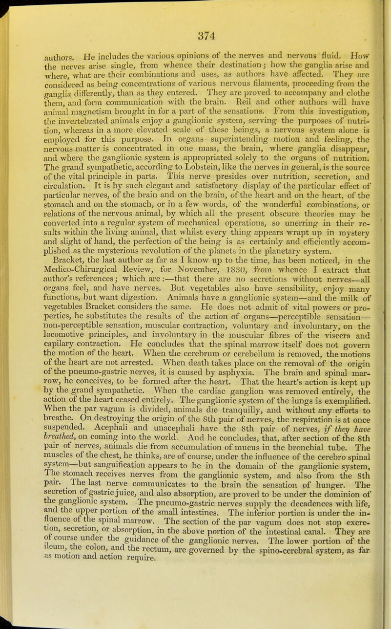 authors. He includes the various opinions of the nerves and nervous fluid. How the nerves arise single, from whence their destination; how the ganglia arise and where, what are their combinations and uses, as authors have affected. They are considered as being concentrations of various nervous filaments, proceeding from the ganglia differently, than as they entered. They are proved to accompany and clothe them, and fomi communication with the brain. Reil and other authors will have aninial magnetism brought in for a part of the sensations. From this investigation, the invertebrated animals enjoy a ganglionic system, serving the purposes of nutri- tion, whereas in a more elevated scale of these beings, a nervous system alone is employed for this purpose. In organs' superintending motion and feeling, the nervous matter is concentrated in one mass, the brain, where ganglia disappear, and where the ganglionic system is appropriated solely to the organs of nutrition. The grand sympathetic, according to Lobstein, like the nerves in general, is the source of the vital principle in parts. This nerve presides over nutrition, secretion, and circulation. It is by such elegant and satisfactory display of the particular effect of particular nerves, of the brain and on the brain, of the heart and on the heart, of the stomach and on the stomach, or in a few words, of the wonderful combinations, or relations of the nervous animal, by which all the present obscure theories may be converted into a regular system of mechanical operations, so unemng in their re- sults within the living animal, that whilst every thing appears wrapt up in mystery and slight of hand, the perfection of the being is as certainly and efficiently accom- phshed as the mysterious revolution of the planets in the planetary system. Bracket, the last author as far as I know up to the time, has been noticed, in the Medico-Chirm-gical Review, for November, 1830, from whence I extract that author's references; which are :—that there are no secretions without nerves—all organs feel, and have nerves. But vegetables also have sensibility, enjoy many functions, but want digestion. Animals have a ganglionic system—and the milk of vegetables Bracket considers the same. He does not admit of vital powers or pro- perties, he substitutes the results of the action of organs—perceptible sensation— non-perceptible sensation, muscular contraction, voluntary and involuntary, on the locomotive principles, and involuntary in the muscular fibres of the viscera and capilary contraction. He concludes that the spinal marrow itself does not govern the motion of the heart. When the cerebrum or cerebellum is removed, the motions of the heart are not arrested. When death takes place on the removal of the origin of the pneumo-gastric nerves, it is caused by asphyxia. The brain and spinal mar- row, he conceives, to be formed after the heart. That the heart's action is kept up by the grand sympathetic. When the cardiac ganglion was removed entirely, the action of the heart ceased entirely. The ganglionic system of the lungs is exemplified. When the par vagum is divided, animals die tranquilly, and without any efforts to breathe. On destroying the origin of the 8th pair of nerves, the respiration is at once suspended. Acephali and tmacephali have the 8th pan- of nerves, if they have breathed, on coming into the world. And he concludes, that, after section of the 8th pair of nerves, animals die from accumulation of mucus in the bronchial tube. The muscles of the chest, he thinks, are of course, under the influence of the cerebro spinal system—but sanguification appears to be in the domam of the ganglionic system, The stomach receives nerves from the ganglionic system, and also from the 8th pan-. The last nerve communicates to the brain the sensation of hunger. The secretion of gastric juice, and also absorption, are proved to be under the dominion of the ganghomc system. The pneumo-gastric nerves supply the decadences with Hfe, and the upper portion of the small intestines. The inferior portion is under tl:e in- fluence of the spmal marrow. The section of the par vagum does not stop excre- tion, secretion, or absorption, in the above portion of the intestinal canal. They are ot course under the guidance of the ganglionic nerves. The lower portion of the Ileum tlie colon, and the rectum, are governed by the spino-cerebral system, as fai- as motion and action requu-e. j r j >