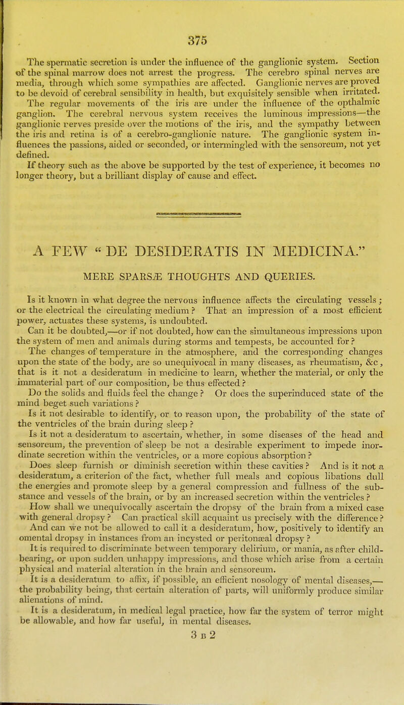 The spermatic secretion is under the influence of the ganglionic system. Section of the spinal marrow does not arrest the progress. The cerebro spinal nerves are media, through which some sympathies are affected. Ganglionic nerves are proved to be devoid of cerebral sensiljility in health, but exquisitely sensible when irritated. The regular movements of the iris are under the influence of the opthalmic ganglion. The cerebral nervous system receives the luminous impressions—the ganglionic rerves preside over the motions of the iris, and the sympathy between the iris and retina is of a cerebro-ganglionic nature. The ganglionic system in- fluences the passions, aided or seconded, or intermingled witli die sensoreum, not yet defined. If theory such as the above be supported by the test of experience, it becomes no longer theory, but a brilliant display of cause and effect. A FEW « DE DESIDERATIS IN MEDICINA. MERE SPARSiE THOUGHTS AND QUERIES. Is it known in what degree the nervous influence affects the circulating vessels ; or the electrical the circulating medium ? That an impression of a most efficient power, actuates these systems, is undoubted. Can it be doubted,—or if not doubted, how can the simultaneous impressions upon the system of men and animals during storms and tempests, be accounted for ? The clianges of temperatui-e in the atmosphere, and the corresponding changes upon the state of the body^ are so unequivocal in many diseases, as rheumatism, &c, that is it not a desideratum in medicine to learn, whether the material, or only the immaterial part of our composition, be thus effected ? Do the solids and fluids feel the change ? Or does the superinduced state of the mind beget such variations ? Is it not desirable to identify, or to reason upon, the probability of the state of the ventricles of the brain during sleep ? Is it not a desideratum to ascertain, whether, in some diseases of the head and sensoreum, the prevention of sleep be not a desirable experiment to impede mor- dinate secretion within the ventricles, or a more copious absorption ? Does sleep furnish or diminish secretion within these cavities ? And is it not a desideratum, a criterion of the fact, whether full meals and copious libations dull the energies and promote sleep by a general compression and fullness of the sub- stance and vessels of the brain, or by an increased secretion within the venti'icles ? How shall we unequivocally ascertaiii the dropsy of the brain from a mixed case with general dropsy ? Can practical skill acquaint us precisely with the difference ? And can we not be allowed to call it a desideratum, how, positively to identify an omental dropsy in instances from an incysted or peritonaeal dropsy ? It is required to discriminate between temporary delirium, or mania, as after child- bearing, or upon sudden unhajipy impressions, and those Avhich arise from a certain physical and material alteration in the brain and sensoreum. It is a desideratum to affix, if possible, an efficient nosology of mental diseases,— the probability being, that certain alteration of parts, will uniformly produce similar alienations of mind. It is a desideratum, in medical legal practice, how far the system of terror might be allowable, and how far useful, in mental diseases. 3b2