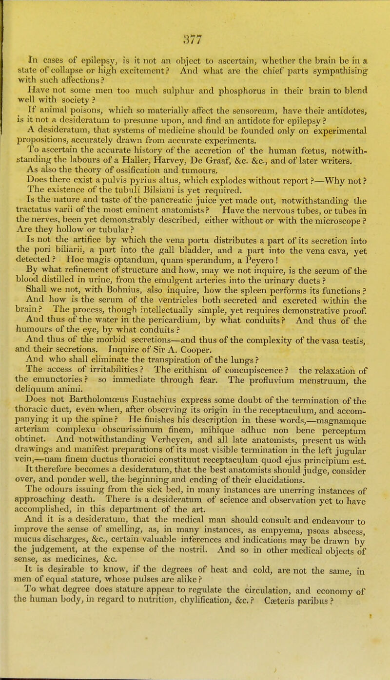 111 cases of epilepsy, is it. not an object to ascertain, whether the brain be in a state of collapse or high excitement ? And what are the chief parts sympathising with such affections ? Have not some men too much sulphur and phosphorus in their brain to blend well with society ? If animal poisons, which so materially affect the sensoreum, have their antidotes, is it not a desideratum to presume upon, and find an antidote for epilepsy ? A desideratum, that systems of medicine should be founded only on experimental propositions, accurately drawn from accurate experiments. To ascertain the accurate history of the accretion of the human foetus, notwith- standing the labours of a Haller, Harvey, De Graaf, &c. &c., and of later writers. As also the theory of ossification and tumours. Does there exist apulvis pyrius altus, which explodes without report ?—Why not? The existence of the tubuli Bilsiani is yet required. Is the nature and taste of the pancreatic juice yet made out, notwithstanding the tractat\is varii of the most eminent anatomists ? Have the nervous tubes, or tubes in the nerves, been yet demonstrably described, either without or with the microscope ? Are they hollow or tubular ? Is not the artifice by which the vena porta distributes a part of its secretion into the pori biliarii, a part into the gall bladder, and a part into the vena cava, yet detected ? Hoc magis optandum, quam sperandum, a Peyero ! By what refinement of structure and how, may we not inquire, is the serum of the blood distilled in urine, from the emulgent arteries into the urinary ducts ? Shall we not, with Bohnius, also inquire, how the spleen performs its functions ? And how is the serum of the ventricles both secreted and excreted within the brain ? The process, though intellectually simple, yet requires demonstrative proof. And thus of the water in the pericardium, by what conduits ? And thus of the humours of the eye, by what conduits ? And thus of the morbid secretions—and thus of the complexity of the vasa testis, and their secretions. Inquire of Sir A. Cooper. And who shall eliminate the transpiration of the lungs ? The access of irritabiHties ? The erithism of concupiscence ? the relaxation of the emunctories ? so immediate through fear. The profluvium menstruum, the deliquum animi. Does not Bartholomceus Eustachius express some doubt of the termination of the thoracic duct, even when, after observing its origin in the receptaculura, and accom- panying it up the spine ? He finishes his description in these words,—magnamque arteriam complexu obscurissimum finem, mihique adhuc non bene perceptum obtinet. And notwithstanding Verheyen, and all late anatomists, present us with drawings and manifest preparations of its most visible termination in the left jugulai- vein,—nam finem ductus thoracici constituut receptaculum quod ejus principium est. It therefore becomes a desideratum, that the best anatomists should judge, consider over, and ponder well, the beginning and ending of their elucidations. The odours issuing from the sick bed, in many instances are unerring instances of approaching death. There is a desideratum of science and observation yet to have accomplished, in this department of the art. And it is a desideratum, that the medical man should consult and endeavom- to improve the sense of smelling, as, in many instances, as empyema, psoas abscess mucus discharges, &c., certain valuable inferences and indications may be drawn by the judgement, at the expense of the nostril. And so in other medical objects of sense, as medicines, &c. It is desirable to know, if the degrees of heat and cold, are not the same, in men of equal stature, whose pulses are alike ? To what degree does stature appear to regulate the circulation, and economy of the humtm body, in regard to nutrition, chylification, &c. ? Ceeteris paribus ?