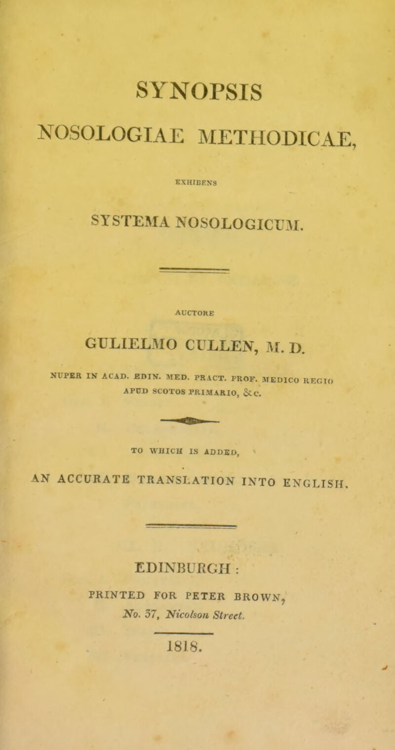 NOSOLOGIAE METHODICAE, EXHIBENS SYSTEMA NOSOLOGICAL AUCTOKE GULIELMO CULLEJV, M. D. NIIPER IN ACAD. BDIN. MED. PR.\CT. PROF. MEDICO I APDD SCOTOS PRI.MARIO, &C. TO WHICH IS ADDED, AN ACCURATE TRANSLATION INTO ENGLISH. EDINBURGH : PRINTED FOR PETER BROWN, No. 57, Nicolson Street. 1818.