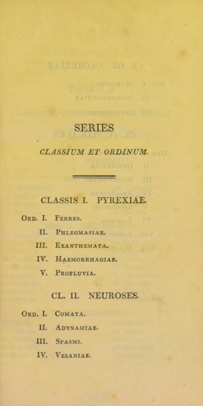 SERIES CLASSIUM ET ORDINUM, CLASSIS I. PYREXIAE. Ord. I. Febres. II. Fhlegmasiae. III. Exanthemata. IV. Haemorrmagiae. V. Profluvia. CL. II. NEUROSES. Ord. I. CoMATA. II; Adynamiae. III. Spasmi. IV. Vesaniae.