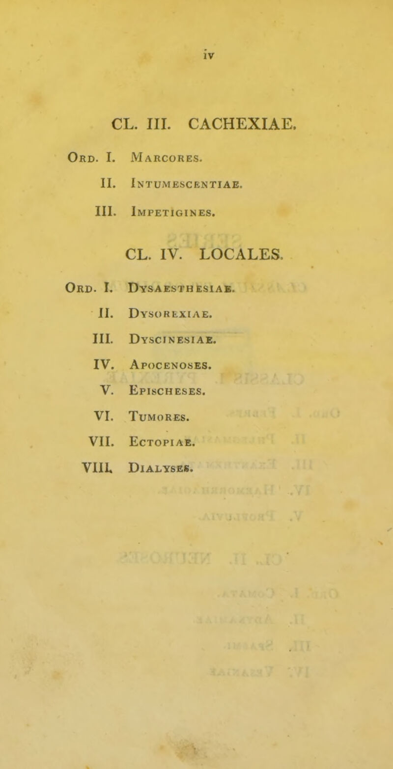 iv CL. III. CACHEXIAE. Ord. I. Marcores. II. iNTUiMESCENTIAE. III. Impetigines. CL. IV. LOCALES. Ord. I. Dysaesthesiab. JI. Dysorexiae. III. Dyscinesiae. IV. Apocenoses. V. Epischeses. VI. TUMORES. VII. ECTOPIAE. Vill. DlALYSES.