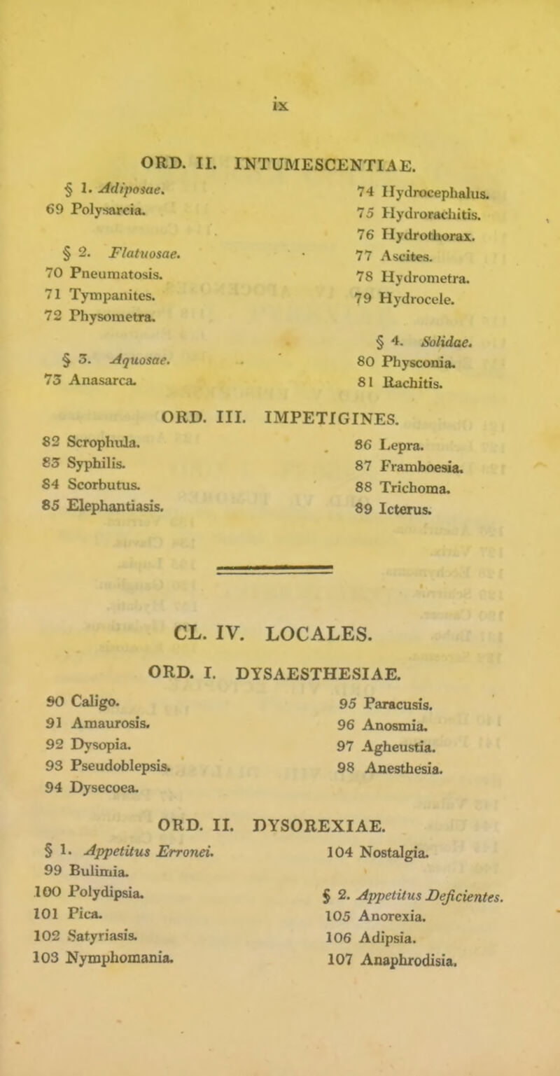 § 1. Adipome. 69 Polysarcia. § 2. Flatuosae. 70 Pneumatosis. 71 Tympanites. 72 Physoraetra. § 5. Aquosae. 73 Anasarca. ORD. III. 82 Scrophula. 83 Syphilis. 84 Scorbutus. 85 Elephantiasis. 74 Hydrocephalus. 75 Hydroracliitis. 76 Hydrotliorax. 77 Ascites. 78 Hydrometra. 79 Hydrocele. § 4. Solidae. 80 Physconia. 81 Rachitis. IMPETIGINES. 86 Lepra. 87 Framboesia. 88 Trichoma. 89 Icterus. CL. IV. LOCALES. ORD. I. DYSAESTHESIAE. 90 Caligo. 95 Paracusis, 91 Amaurosis. 96 Anosmia, 92 Dysopia. 97 Agheustia. 93 Pseudoblepsis. 98 Anesthesia. 94 Dysecoea. ORD. II. § 1. Appetitus Erronei. 99 Bulimia. 100 Polydipsia. 101 Pica. 102 .Satyriasis. DYSOREXIAE. 104 Nostalgia. § 2. Apiietitus Deficientes. 105 Anorexia. 106 Adipsia.