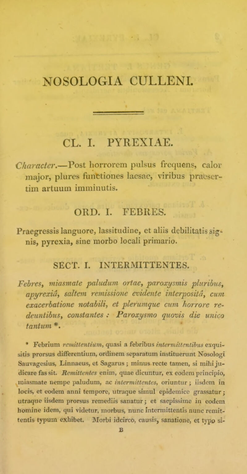 NOSOLOGIA CULLENI. CL. I. PYREXIAE. Character.—Post liorrorem pulsus frcquens, calor major, plures funttiones lacsac, viribus praOscr- tim artuuui imininutis. ORD. I. FEBRES. Praegressis languore, lassitudine, et aliis debilitatis sig- nis, pyrexia, sine morbo locali pi-imario. SECT. I. INTERMITTENTES. FehreSy iniasmate paludian ortae, paroxyfimis pluribus^ apyrexici, saltern remissione evidente interposita, cum exacerbatione notabili, et pleiumque cum horrore re- denntibus, constantes : Paroxysmo quovis die unico tantum *. • Febrium remittentiilm, quasi a febribus interniiltenlibus cxqui- sitis prorsus difFerentium, ordiiiem separatum instituerunt Nosologi Sauvagesius, Linnaeus, et Sagarus ; minus recte tamcn, si mihi ju- dicare fas sit. Remittentcs enim, quae dicuntur, ex eodem pi incipio, miasmate nempc paludum, ac inlermittcntcs, oriuntiir; iisdom in locis, et eodem anni tempore, iitraque simul epidemicc grassatur; utraque iisdem prorsus remediis sanatur; et sacpissimc in eodem homine idem, qui videtur, morbus, nunc Intermittentis nunc remit- tentis typum exhibet. jMorbi idcirco, causis, sanatione, et typo si- B