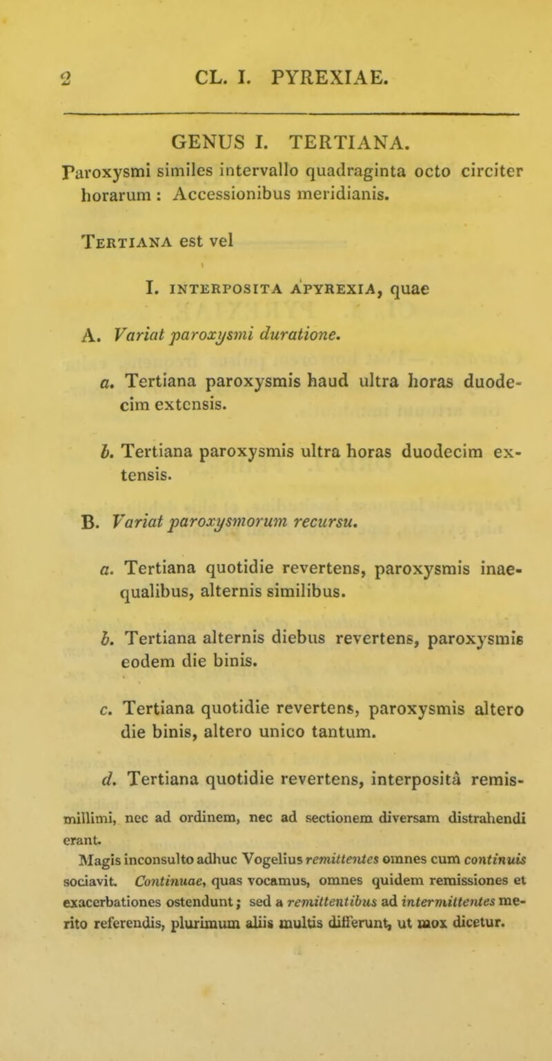 GENUS I. TERTIANA. Paroxysmi similes intervallo quadraginta octo circiter horarum : Accessionibus meridianis. Tertiana est vel I. INTERPOSITA APYREXIA, qUEC A. Variat paroxysmi duratione. a, Tertiana paroxysmis baud ultra horas duode- cim extcnsis. I. Tertiana paroxysmis ultra horas duodecira ex- tensis. B. Variat paroxysmorum recursu. a. Tertiana quotidie revertens, paroxysmis inae- qualibus, alternis similibus. b. Tertiana alternis diebus revertens, paroxysmis eodem die binis. c. Tertiana quotidie revertens, paroxysmis altero die binis, altero unico tantum. d. Tertiana quotidie revertens, interposita rerais- millimi, nec ad ordinem, nec ad sectionem diversam distrahendi eranU Magis inconsulto adhuc Vogelius remitteiites omnes cum continuis sociaviL Continuae, quas vocamus, omnes quidem remissiones et exacerbationes ostendunt; sed a reviittentibm ad intermittentes me- rito refereudis, plurimum allis multis ditTerunt, ut naox dicetur.