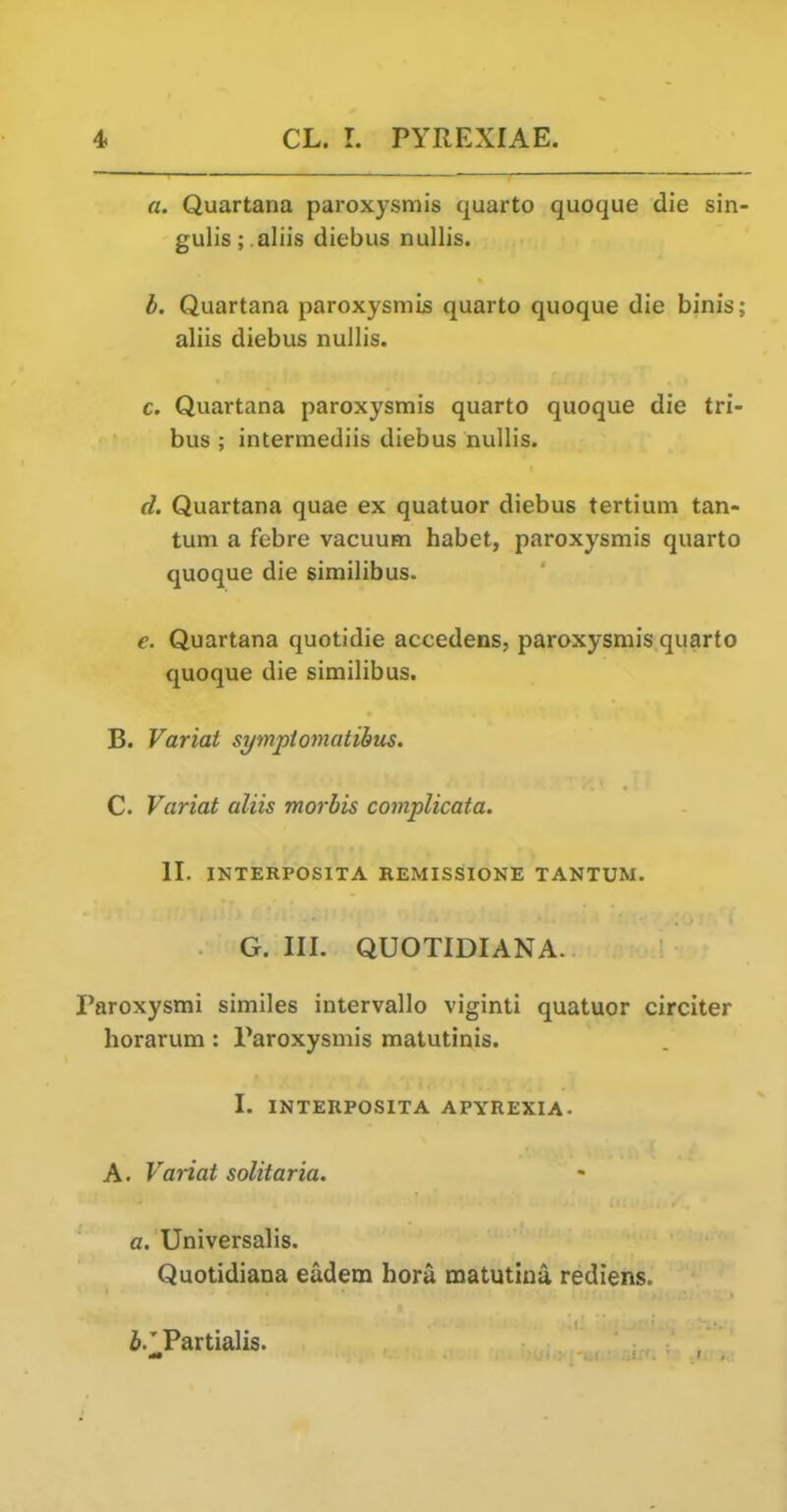 a. Quartana paroxysmis quarto quoque die sin- gulis; aliis diebus nullis. h. Quartana paroxysmis quarto quoque die binis; aliis diebus nullis. c. Quartana paroxysmis quarto quoque die tri- bus ; intermediis diebus nullis. d. Quartana quae ex quatuor diebus tertium tan- tum a febre vacuum habet, paroxysmis quarto quoque die similibus. Quartana quotidie accedens, paroxysmis quarto quoque die similibus. B. Variat symptomatihus. C. Variat aliis morbis complicata. II. INTERPOSITA REMISSIONE TANTUM. G. III. QUOTIDIANA. Paroxysmi similes intervallo viginti quatuor circiter horarum: Paroxysmis matutinis. I. INTERPOSITA APYREXIA- A. Variat solitaria. o. Universalis. Quotidiana eadem hora matutina rediens. i.'Partialis.