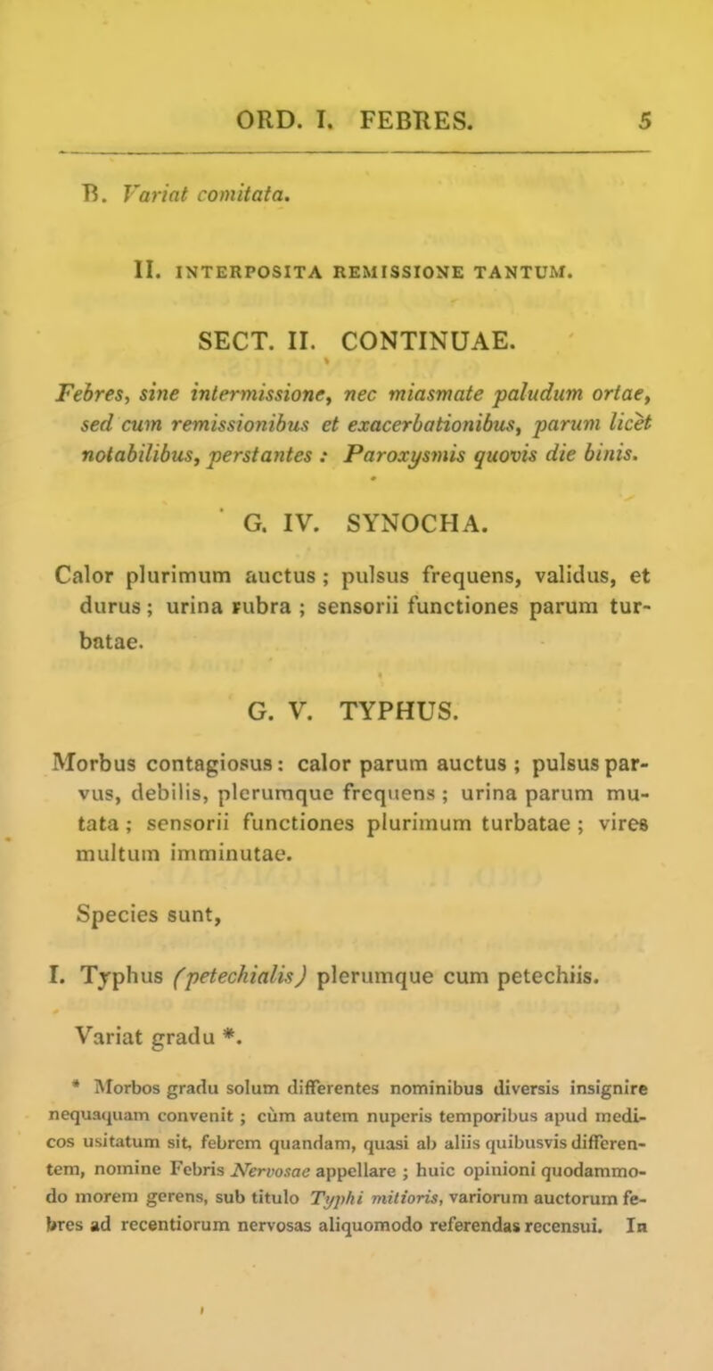 B. Variat comitata. II. INTERPOSITA REMISSIONE TANTUM. SECT. II. CONTINUAE. Febres, sine intermissions, nec miasmate paludum ortae, sed cum remissionibus et exacerbationibus, parum licet notabilibus, perstantes : Paroxysmis quovis die binis, G. IV. SYNOCHA. Calor plurimum auctus ; pulsus frequens, validus, et durus; urina Fubra ; sensorii functiones parum tur- batae. G. V. TYPHUS. Morbus contagiosus: calor parum auctus ; pulsus par- vus, debilis, plerumque frequens ; urina parum mu- tata; sensorii functiones plurimum turbatae ; vires multum imminutae. Species sunt, I. Tjpluis (petechialis) plerumque cum petechiis. Variat gradu *. * Morbos gradu solum differentes nominibus diversis insignire nequaquam convenit ; cum autem nuperis temporibus apud medi- cos usitatum sit, febrcm quandam, quasi ab aliis quibusvis differen- tem, nomine Febris Nervosae appcUare ; huic opinion! quodammo- do morem gcrens, sub titulo Typhi milioris, variorum auctorum fe- bres ad recentiorum nervosas aliquomodo referendas recensui. In