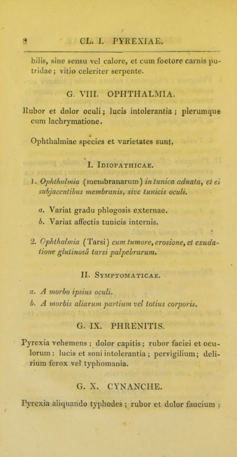 bilis, sine sensu vel calore, et cum foetore carnis pu- tridae; vitia celeriter serpente. G. VIII. OPHTHyiLMIA. Kubor et dolor oculi; lucis intolerantia ; plerumque cum lachrymatione. Ophthalmiae species et varietates sunt, I. IniOPATHICAE. 1. Ophthalmia {mexnhrskniimm) in tunica adnata, et ei subjacentibus membranis, site tuiiicis oculi. a. Variat gradu phlogosis externae. b. Variat afFectis tunicis internis. 2. Ophthalmia (Tarsi) cum tumore^erosionetet exudu' tione glutinosd tarsi palpebrarum. II. Symptomaticae. a. A morbo ipsius oculi. b. A morbis aliarum partium vel iotius corporis.. G. IX. PHRENITIS. Pyrexia vehemens ; dolor capitis; rubor faciei et ocu- lorum ; lucis et soni intolerantia ; pervigilium; deli- rium ferox vel typhomania. G. X. CYNANCHE. Pyrexia aliquando typhodes ; rubor et dolor faucium ?