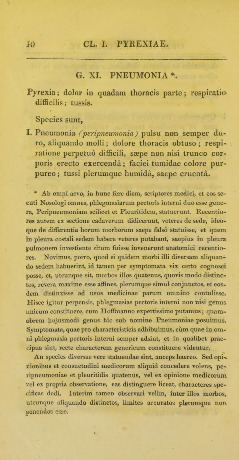 G. XL PNEUMONIA *. Pyrexia; dolor in quadam thoracis parte; respiratio difl5cilis; tussis. Species sunt, I. Pneumonia (^peripneumonia) pulsu non semper du- ro, aliquando molli; dolore thoracis obtuso ; respi- ratione perpetud difficih, saepe non nisi trunco cor- poris erecto exercenda; faciei tumidae colore pur- pureo; tussi plerumque humida, saepe cruenta. • Ab omni aevo, in hunc fere diem, scriptores medici, et eos se- cuti Nosologi omnes, phlegmasiarum pectoris iiiterni duo esse gene-- ra, Pcripneumoniam scilicet et Plcuritidcm, statuerunt. Recentio- res autem ex sectione cadaverum didicerunt, veteres de sede, ideo- que de differentia horum morboriim saepe falso statuisse, et quern in pleura costali sedem habere veteres putabant, saepius in pleura pulmonem investiente situm fuisse invenerunt anatomici recentio- rcs. Novimus, porro, quod si quidem morbi illi diversam aliquan- do sedem habuerint, id tamen per symptomata vix certo cognosci posse, et, utcunque sit, morbos illos quatenus, quovis modo distinc- tos, revcra maxime esse affines, plerumque simul conjunctos, et eos- denx distinxisse ad usus medicinae parum omnino contulisse. Hisce igitur perpensis, phlegmasias pectoris interni non nisi genus imicum constituere, cum HotFmanno expertissimo putamus; quam- obrem Imjusmodi genus hie sub nomine Pneumoniae posuimus. Symptomata, quae pro charactcristicis adhibuimus, cum quae in om- pi plilegmasia pectoris interni semper adsint, et in qualibet prae- cipua sint, rccte characterem genericum constituere videntur. An species diversae vere statuendae sint, anccps haereo. Sed opi.% nionibus et consuetudini medicorum aliquid concedere volens, pe- ripneumoniae et pleuritidis quatenus, vel ex opinione medicorum vel ex propria observatione, eas distinguere liceat, characteres spe- cificas dcdi. Interim tamen obscrvari velim, inter illos morbos, utcunque aliquando distinctos, limites accuratos plerumque non jonendos esse.