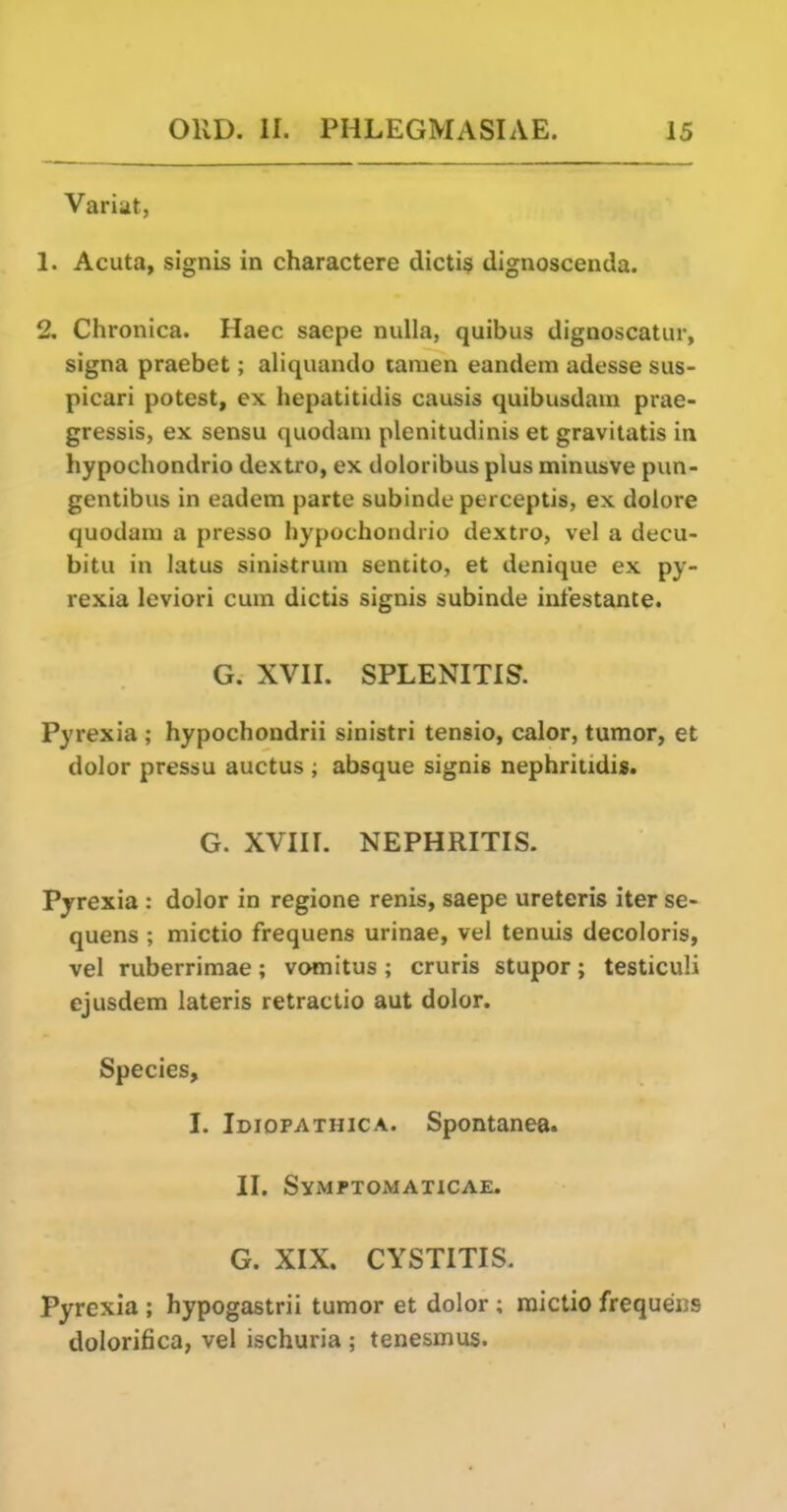 Variat, 1. Acuta, signis in charactere dicti§ dignoscenda. 2. Chronica. Haec saepe nulla, quibus dignoscatur, signa praebet; aliquando tamen eandem adesse sus- picari potest, ex hepatitidis causis quibusdain prae- gressis, ex sensu quodani plenitudinis et gravitatis in hypochondrio dextro, ex doloribus plus minusve pun- gentibus in eadem parte subinde perceptis, ex dolore quodam a presso hypochondrio dextro, vel a decu- bitu in latus sinistruni sentito, et denique ex py- rexia Icviori cum dictis signis subinde intestante* G. XVII. SPLENITIS. Pyrexia ; hypochondrii sinistri tensio, calor, tumor, et dolor pressu auctus ; absque signis nephritidis. G. XVIII. NEPHRITIS. Pyrexia : dolor in regione renis, saepe ureteris iter se- quens ; mictio frequens urinae, vel tenuis decoloris, vel ruberrimae; vomitus ; cruris stupor; testiculi ejusdem lateris retractio aut dolor. Species, I. Ididpathica. Spontanea. II. Symptomaticae. G. XIX. CYSTITIS. Pyrexia ; hypogastrii tumor et dolor ; raictio frequens dolorifica, vel ischuria ; tenesmus.