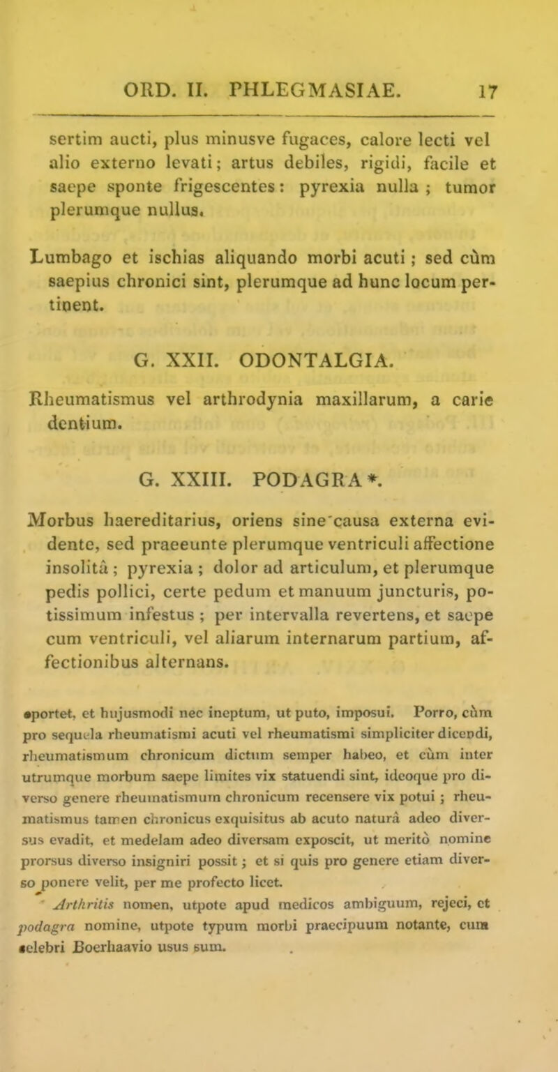 sertim aucti, plus minusve fugaces, calore lecti vel alio externo levati; artus debiles, rigidi, facile et saepe sponte frigescentes: pyrexia nulla ; tumor plerumque nuUus. Lumbago et ischias aliquando morbl acuti; sed c^m saepius chronici sint, plerumque ad hunc locum per- tinent. G. XXII. ODONTALGIA. Rheumatismus vel arthrodynia maxillarum, a carie dentium. G. XXIIL PODAGRA*. Morbus haereditarius, oriens sine causa externa evi- dente, sed praeeunte plerumque ventriculi affectione insolita ; pyrexia ; dolor ad articulum, et plerumque pedis pollici, certe pedum et manuum juncturis, po- tissimum infestus ; per intervalla revertens, et saepe cum ventriculi, vel aliarum internarum partium, af- fectionibus alternans. •portet, et hiijusmodi nec inoptum, ut puto, imposui. Porro, ciim pro sequL-la rheumatismi acuti vel rheumatismi simpliciter diccodi, rheumatism iim chronicum dictum semper hal)eo, et ciim inter utrumque morbum saepe limites vix statuendi sint, idcoque pro cli- verso genere rheumatismum chronicum recensere vix potui; rheu- matismus tamen chronicus exquisitus ab acuto natura adeo divcr- sus evadit et medelam adeo diversam exposcit, ut merito nomine prorsus diverso insigniri possit j et si quis pro genere etiam diver- so ponere velit, per me profecto licet, ' Arthritis nomen, utpote apud medicos aml)iguum, rejeci, ct podagra nomine, utpote typum morbl praecipuum notante, cura cclebri £oerliaavio usus eum.