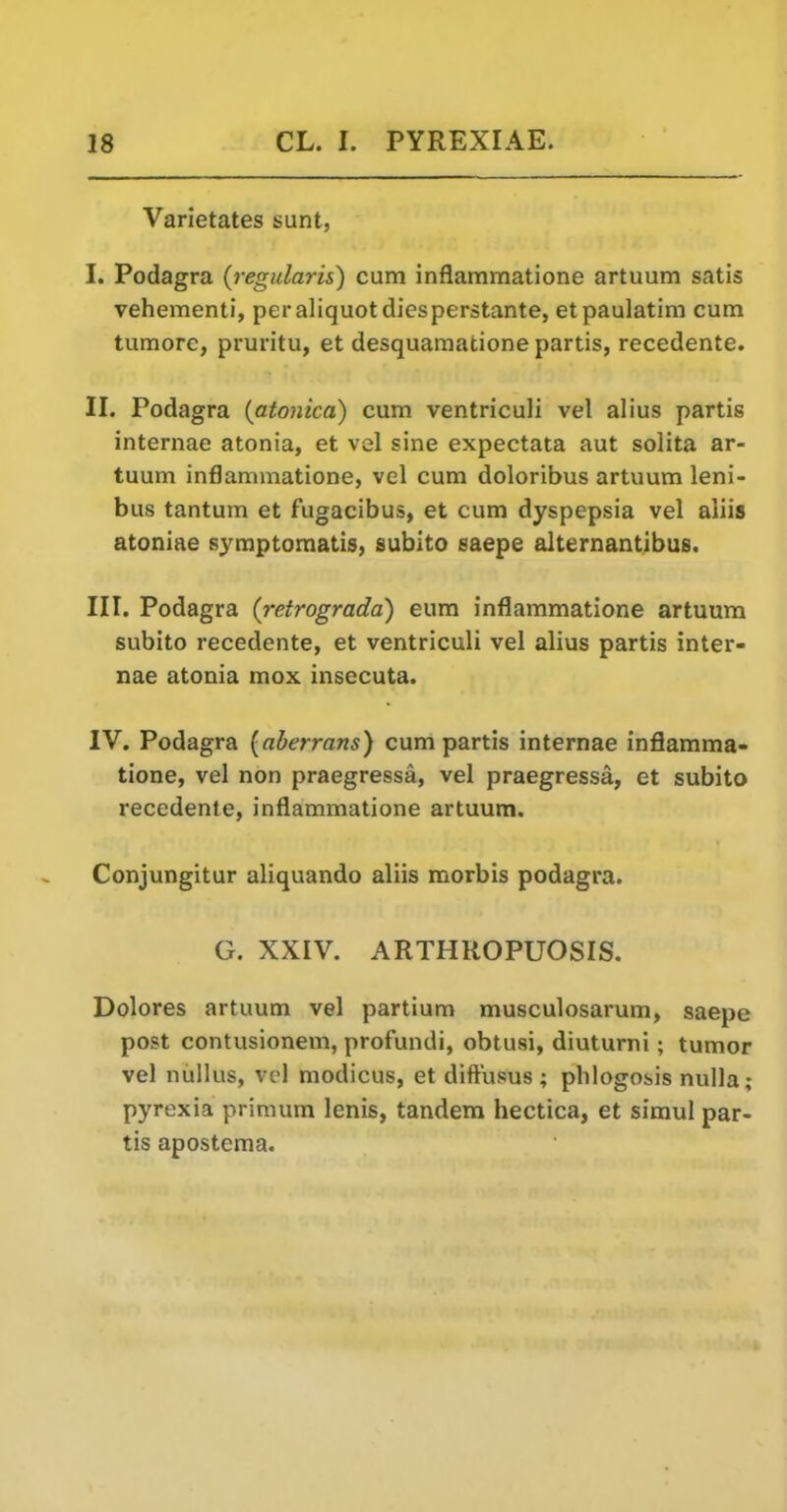 Varietates sunt, I. Podagra {regularis) cum inflammatione artuum satis vehementi, per aliquot diesperstante, etpaulatim cum turaore, pruritu, et desquamatione partis, recedente. II. Podagra {atonica) cum ventriculi vel alius partis internae atonia, et vel sine expectata aut solita ar- tuum inflammatione, vel cum doloribus artuum leni- bus tantum et fugacibus, et cum dyspepsia vel aliis atoniae symptomatis, subito saepe alternantibus. III. Podagra (retrograda) eum inflammatione artuum subito recedente, et ventriculi vel alius partis inter- nae atonia mox insecuta. IV. Podagra {aberrans) cum partis internae inflamma- tione, vel non praegressa, vel praegressa, et subito recedente, inflammatione artuum. Conjungitur aliquando aliis morbis podagra. G. XXIV. ARTHROPUOSIS. Dolores artuum vel partium musculosarum, saepe post contusionem, profundi, obtusi, diuturni; tumor vel niillus, vel modicus, et diftusus ; plilogosis nulla; pyrexia primum lenis, tandem hectica, et simul par- tis apostema.