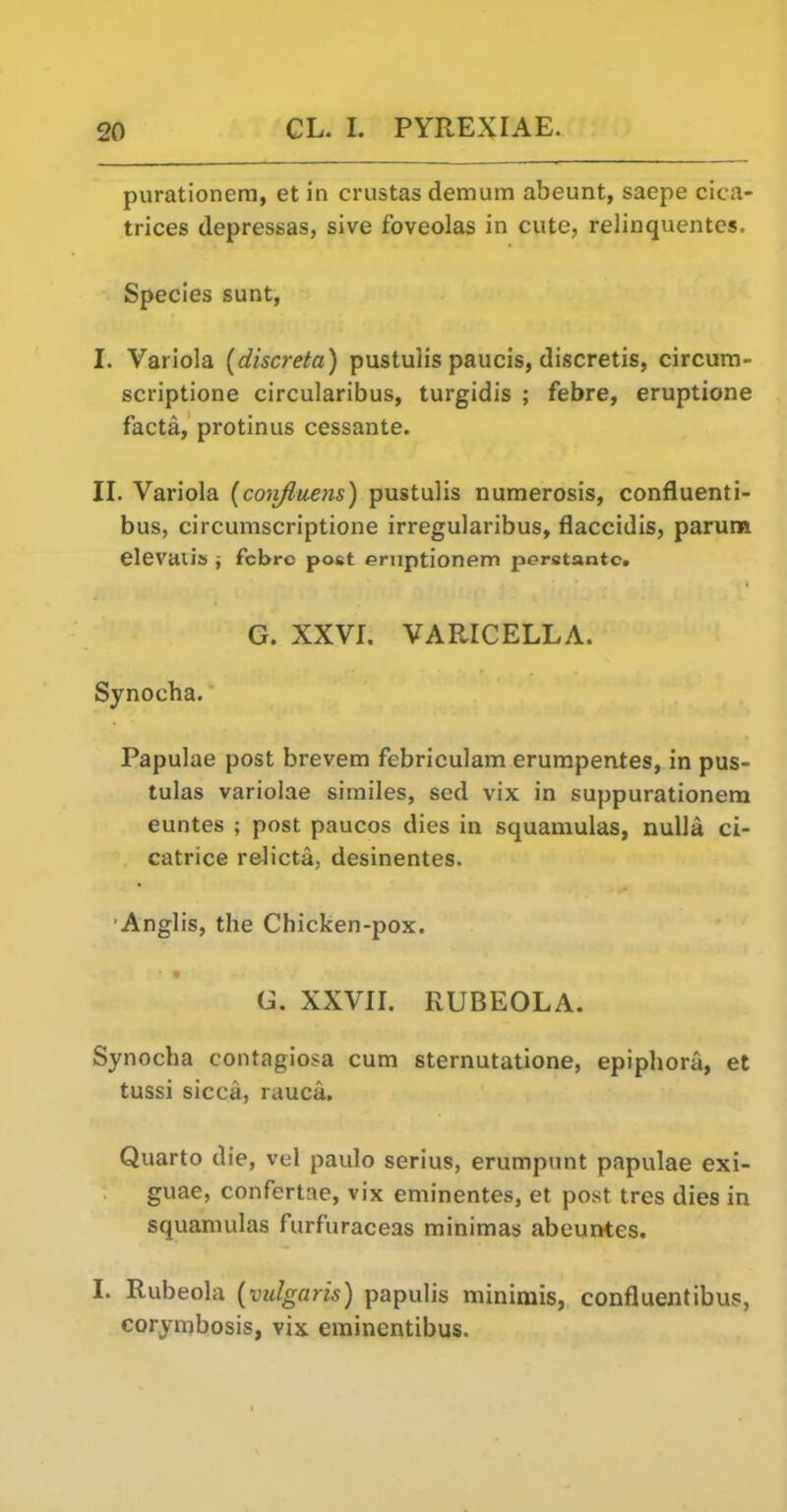 purationera, et in crustas demum abeunt, saepe cica- trices depressas, sive foveolas in cute, relinquentes. Species sunt, I. Variola [discreta) pustulis paucis, discretis, circura- scriptione circularibus, turgidis ; febre, eruptione facta, protinus cessante. II. Variola {conjluens) pustulis numerosis, confluenti- bus, circumscriptione irregularibus, flaccidis, paruna elevaiis j fcbro post eruptionem pcrstantc. G. XXVI. VAPJCELLA. Synocha. Papulae post brevem febriculam erumpentes, in pus- tulas variolae similes, sed vix in suppurationem euntes ; post paucos dies in squamulas, nulla ci- catrice relicta. desinentes. Anglis, the Chicken-pox. G. XXVII. RUBEOLA. Synocha contagiosa cum sternutatione, epiphora, et tussi sicca, rauca. Quarto die, vel paulo serius, erumptint papulae exi- guae, confertae, vix eminentes, et post tres dies in squamulas furfuraceas minimas abeuntes. I. Rubeola (vulgaris) papulis minimis, confluentibus,