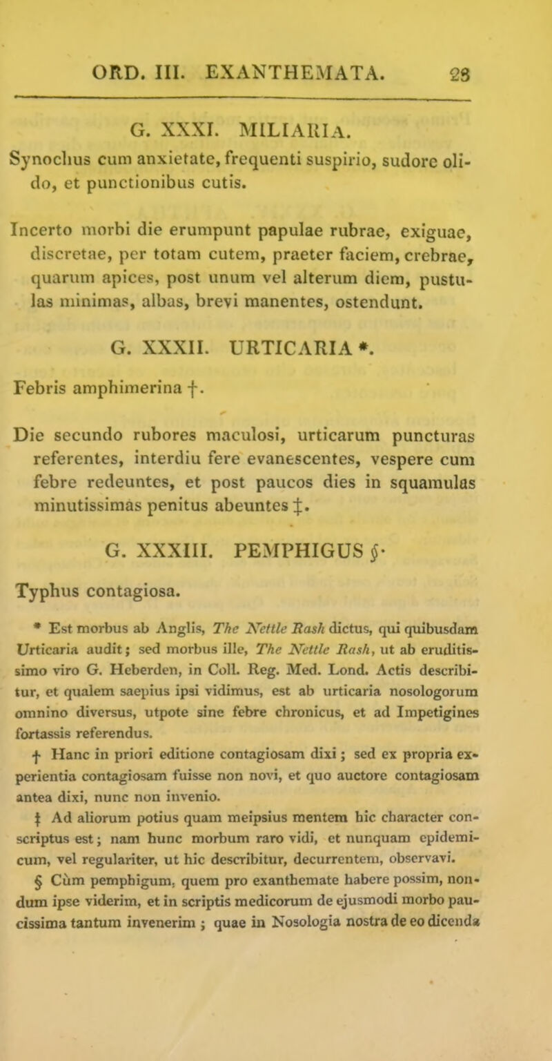 G. XXXI. MILIARIA. Synoclius cum anxietate, frequenti suspirio, sudore oli- do, et punctionibus cutis. Incerto morbi die erumpunt papulae rubrac, exiguae, discretae, per totam cutem, praeter faciem, crebrae, quaruiTi apices, post unum vel alterum diem, pustu- las niinimas, albas, brevi manentes, ostendunt. G. XXXII. URTICARIA * Febris amphimerinaf. Die secundo rubores maculosi, urticarum puncturas referentes, interdiu fere evanescentes, vespere cum febre redeuntes, et post paucos dies in squamulas minutissimas penitus abeuntes G. XXXIII. PEMPHIGUS §- Typhus contagiosa. • Est morbus ab Anglis, The Kettle Rash dictus, qiii qmbusdam Urticaria audit; sed morbus ille, The Nettle Rash, ut ab eruditis- simo viro G. Heberdeii, in Coll. Reg. Med. Lond. Actis dcscribi- tur, et qualem saepius ipsi vidimus, est ab urticaria nosologorum omnino diversus, utpote sine febre chronicus, et ad Impetigines fortassis referendus. f Hanc in priori editione contagiosam dixi; sed ex propria ex- perientia contagiosam fuisse non novi, et quo auctore contagiosam antea dixi, nunc non invenio. \ Ad aliorum potius quam meipsius mentera bic character con- scriptus est; nam hunc morbum raro vidi, et nunquam cpidemi- cum, vel regulariter, ut hie describitur, decurrenteni, obscrvavi. § Cum pemphigum, quem pro exanthemate habere possim, non- dum ipse viderim, et in scriptis medicorum de ejusmodi morbo pau- cissima tantura invenerim ; quae in Nosologia nostra de eo dicend*