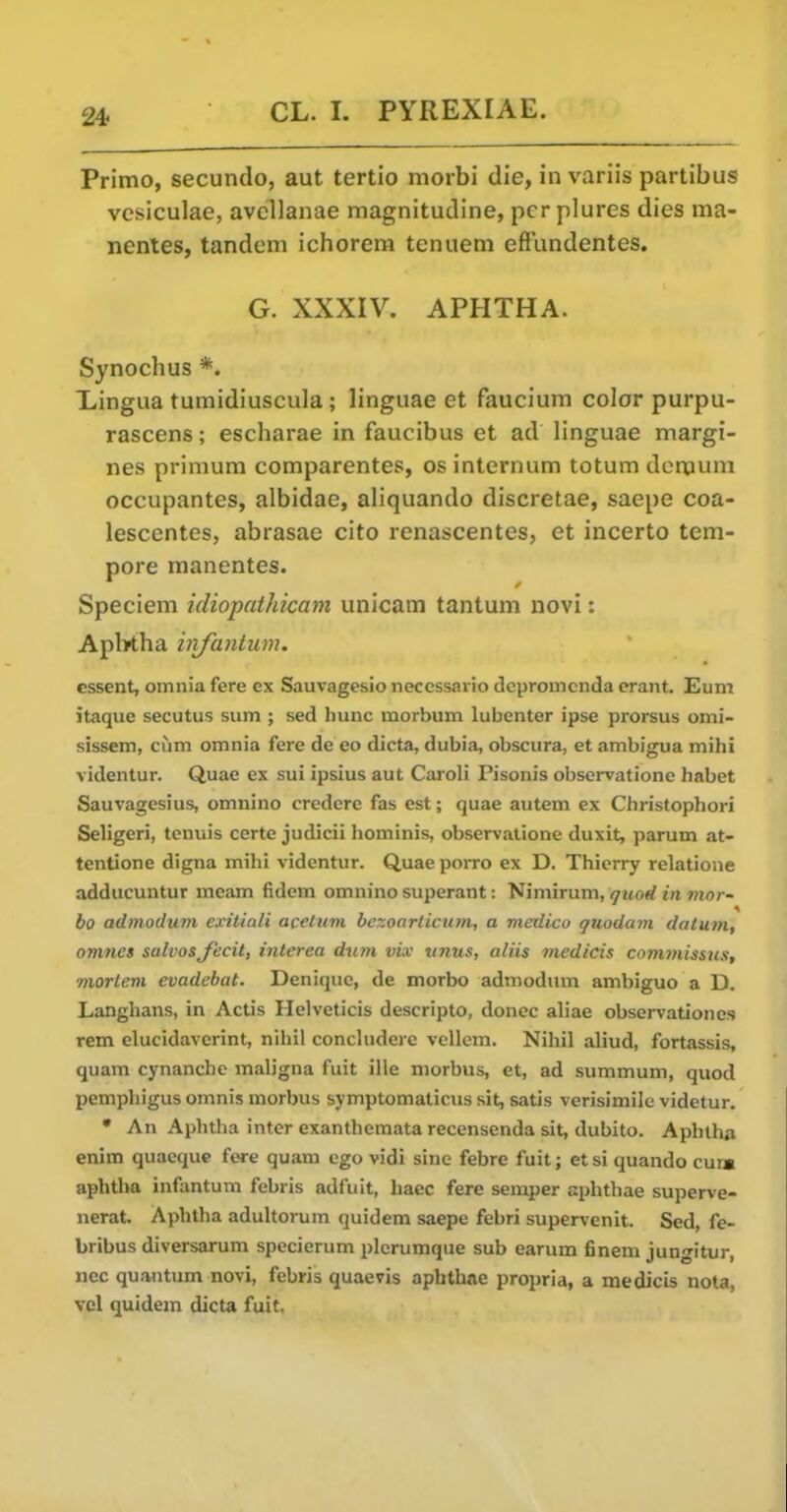 24f Primo, secundo, aut tertio morbi die, in variis partibus vesiculae, avcllanae magnitudine, per plures dies ma- ncntes, tandem ichorem tenuem efflindentes. G. XXXIV. APHTHA. Synochus *. Lingua tumidiuscula; linguae et faucium color purpu- rascens; escharae in faucibus et ad linguae margi- nes primum comparentes, os internum totum dcmum occupantes, albidae, aliquando discretae, saepe coa- lescentes, abrasae cito renascentes, et incerto tem- pore manentes. Speciem idiopathicam unicam tantum novi: Apl>tha injantum. cssent, omnia fere ex Sauvagesio neccssario depromcnda erant. Eum itaque secutus sum ; sed Ininc raorbum lubenter ipse prorsus omi- sissem, ciim omnia fere de eo dicta, dubia, obscura, et ambigua mihi videntur. Quae ex sui ipsius aut Caroli Pisonis observatione habet Sauvagesius, omnino credere fas est; quae autem ex Christophori Seligeri, tenuis ccrtc judicii hominis, observatione duxit, parum at- tentione digna mihi videntur. Quae poiTO ex D. Thierry relatione adducuntur meam fidem omnino superant: Nimirum, quod in tnor- bo admodum exitiali acetum bezoarticum, a medico quodam datum, onirics salvosjecit, interea dum vi.v vnus, aliis medicis com7nissus, mortem evadebat. Denique, de morbo admodum ambiguo a D. Langhans, in Actis Helveticis descripto, donee aliae observationcs rem elucidavcrint, nihil concludere vellem. Nihil aliud, fortassis, quam cynanchc maligna fuit ille morbus, et, ad summum, quod pemphigus omnis morbus symptomaticus sit, satis verisimilo videtur. • An Aphtha inter exanthemata recensenda sit, dubito. Aphtha enim quaeque fere quam ego vidi sine febre fuit; etsi quando cui» aphtha infantum febris adfuit, haec fere semper aphthae superve- nerat. Aphtha adultorum quidem saepe febri supervenit. Sed, fe- bribus diversarum specierum plerumque sub earum finem jungitur, nec quantum novi, febris quaevis aphthae propria, a medicis nota, vcl quidem dicta fuit.