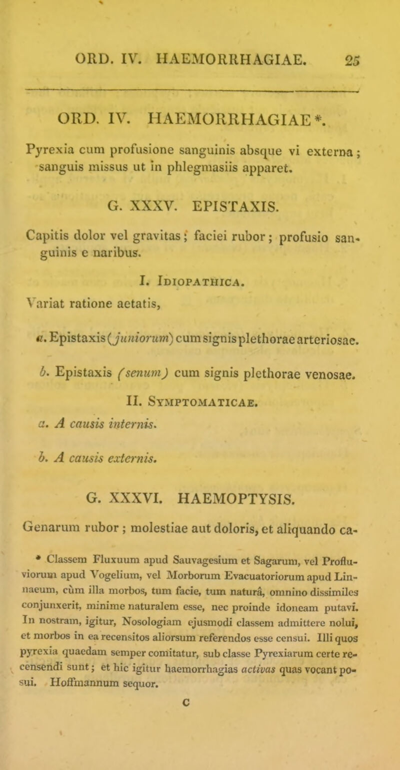 ORD. IV. HAEMORRHAGIAE*. Pyrexia cum profusione sanguinis absque vi externa; sanguis missus ut in phlegmasiis apparet. G. XXXV. EPISTAXIS. Capitis dolor vel gravitas; faciei rubor; profusio san« guinis e naribus. I. Idiopathic^. Variat ratione aetatis, e. Epistaxis (jH;«'onm) cumsignisplethoraearteriosae. b. Epistaxis (seninn) cum signis piethorae venosae. II. Symptomaticae. a. A causis internis. h. A causis externis. G. XXXVI. HAEMOPTYSIS. Genarum rubor ; molestiae aut doloris, et aliquando ca- • Classem Fluxuum apud Sauvagesium et Sagarum, vel Proflu- viorum apud Vogelium, vel Morborum Evacuatoriorum apud Lin- iiaeum, cum ilia morbos, turn facie, turn natura, oranino dissimiles conjunxerit, minime naturalem esse, nec proinde idoneam putavi. In nostram, igitur, Nosologiam ejusmodi classem admittere nolui, et morbos in ea recensitos aliorsum referendos esse censui. llli quos pyrexia quacdam semper comitatur, sub classe Pyrexiarum certe re- ccnsendi sunt; et hie igitur haemorrhagias activas quas vocant po- sui. HofFmannum sequor. C