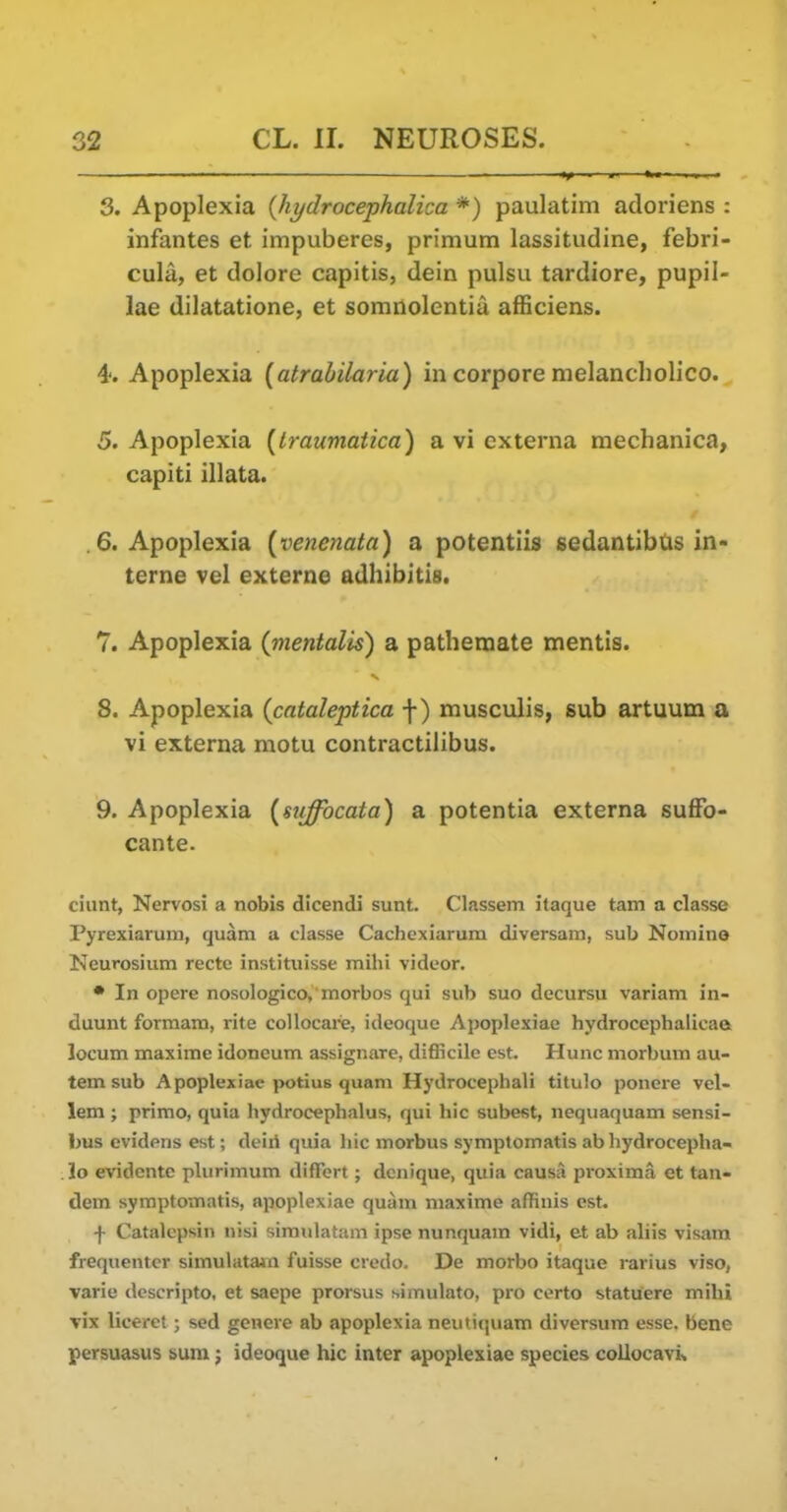 3. Apoplexia {hydrocephalica *) paulatim adoriens : infantes et impuberes, primum lassitudine, febri- cula, et dolore capitis, dein pulsu tardiore, pupil- lae dilatatione, et somnolentia afBciens. 4'. Apoplexia {atrahilaria) in corpore melancliolico. 5. Apoplexia (Iraumatica) a vi externa mechanica, capiti illata. .6. Apoplexia (venenata) a potentiis sedantibUs in- terne vel externe adhibitis. 7. Apoplexia (mentalis) a pathemate mentis. 8. Apoplexia {cataleptica f) musculis, sub artuum a vi externa motu contractilibus. 9. Apoplexia (stiffocata) a potentia externa sufFo- cante. ciunt, Nervosi a nobis dicendi sunt. Classem itaque tam a classe Pyrexiarum, quam a classe Cachexiaruin diversain, sub Nomine Neurosium recte instituisse mihi videor. • In opere nosologico, morbos qui sub suo decursu variam in- duunt formam, rite collocare, ideoque Apoplexiae hydrocephalicae locum maxime idoncum assignarc, difficile est. Hunc morbum au- temsub Apoplexiae potius quam Hydrocephali titulo ponere vel- lem ; primo, quia hydrocephalus, qui hie subest, nequaquam sensi- bus evidons est; deiii quia liic morbus symptomatis ab hydrocepha- lo evidcnte plurimum differt; dcnique, quia causa jjroxima et tan- dem symptomatis, apoplexiae quam maxime affinis est. f Catalcpsin nisi simidatam ipse nunquam vidi, et ab aliis visam frequenter simulatain fuisse ciedo. De morbo itaque rarius viso, varie descripto, et saepe prorsus simulato, pro certo statuere mihi vix liceret; sed genere ab apoplexia neutiquam diversum esse, bene persuasus sum; ideoque hie inter apoplexiae species collocavis