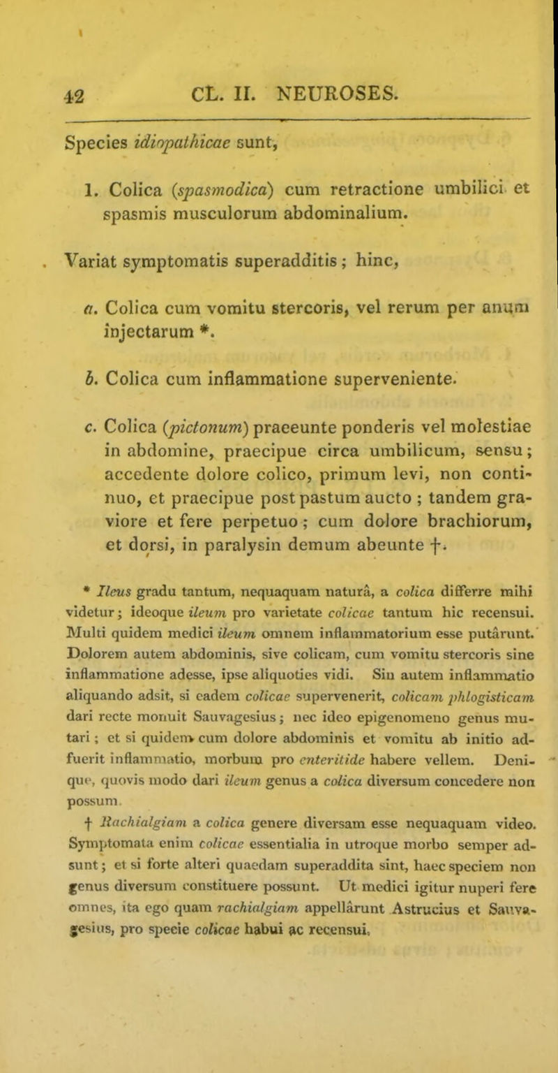 Species idiopathicae sunt, 1. Colica (spasmodica) cum retractione umbilici et spasmis musculorum abdominalium. Variat syraptomatis superadditis; hinc, a. Colica cum voraitu stercoris, vel rerum per anutii injectarum *. b. Colica cum inflammatione supervenlente. c. Colica {pictonum) praeeunte ponderis vel molestiae in abdomine, praecipue circa umbilicum, sensu; accedente dolore colico, primum levi, non conti- nuo, et praecipue postpastum aucto ; tandem gra- viore et fere perpetuo; cum dalore brachiorum, et dorsi, in paralysin demum abeunte • Ilms gradu tan turn, nequaquara natura, a colica differre mlhi videtur; ideoque ileum pro varietate coUccie tantum hie recensui. Multi quidem medici ileum omnem inflainmatorium esse putarunt. Dolorem autem abdominis, sive colicam, cum vomitu stercoris sine inflammatione adesse, ipse aliquoties vidi. Siu autem inflammatio aliquando adsit, si cadem colicae supervenerit, colicam ])hlogisticam dari recte monuit Sauvagesius; nec ideo epigenomeno genus mu- tari; et si quidenv cum dolore abdominis et vomitu ab initio ad- fuerit inflammatio, morbum pro cnteritide habere vellem. Deni- quf, quovis modo dari ileum genus a colica diversum concedere non possum. ■f- liachialgiavi a colica genere diversam esse nequaquam video. Symptomala enim colicae essentialia in utroque moibo semper ad- sunt; et si forte alteri quaedam superaddita sint, haec speciem non genus diversum constituere possunt. Ut medici igitur nuperi fere omnes, ita ego quam rachialgiam appellarunt Astrucius et Saxwa- gesius, pro specie colicae habui »c recensui.