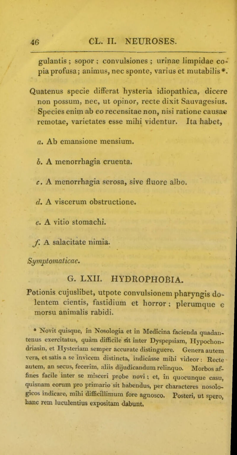 gulantis ; sopor ; convulsiones ; urinae limpidae co- piaprofusa; animus, nec sponte, varius et mutabilis*. Quatenus specie differat hysteria idiopathica, dicere non possum, nec, ut opinor, recte dixit Sauvagesius. Species enim ab eo recensitae non, nisi ratione causae remotae, varietates esse mihi videntur. Ita habet, a. Ab emansione mensium. b. A monorrhagia cruenta. c. A monorrhagia serosa, sive fluore albo. d. A viscerum obstructione. e. A vitio stomachi. ^. A salacitate niraia. Symptoniaticae. G. LXII. HYDROPHOBIA. Potionis cujuslibet, utpote convulsionem pharyngis do- lentem cientis, fastidium et horror ; plerumque e morsu animalis rabidi. * Novit quisque, in Nosologia et in Medicina facienda quadan- tenus exercitatus, quam difficile sit inter Dyspepsiam, Hypochon- driasin, et Hysteriam semper accurate distinguere. Genera autem vera, et satis a se invicem distincta, indicasse milii videor: Recte autem, an secus, fecerim, aliis dijudicandum relinquo. Morbos af- fines facile inter se misceri probe novl; et, in quocunque casu, quisnam eorum pro primario sit habendus, per characteres nosolo- gicos indicare, mihi difficillimum fore agnosco. Posteri, ut spero, hanc rem luculentius expositam -dabunt,