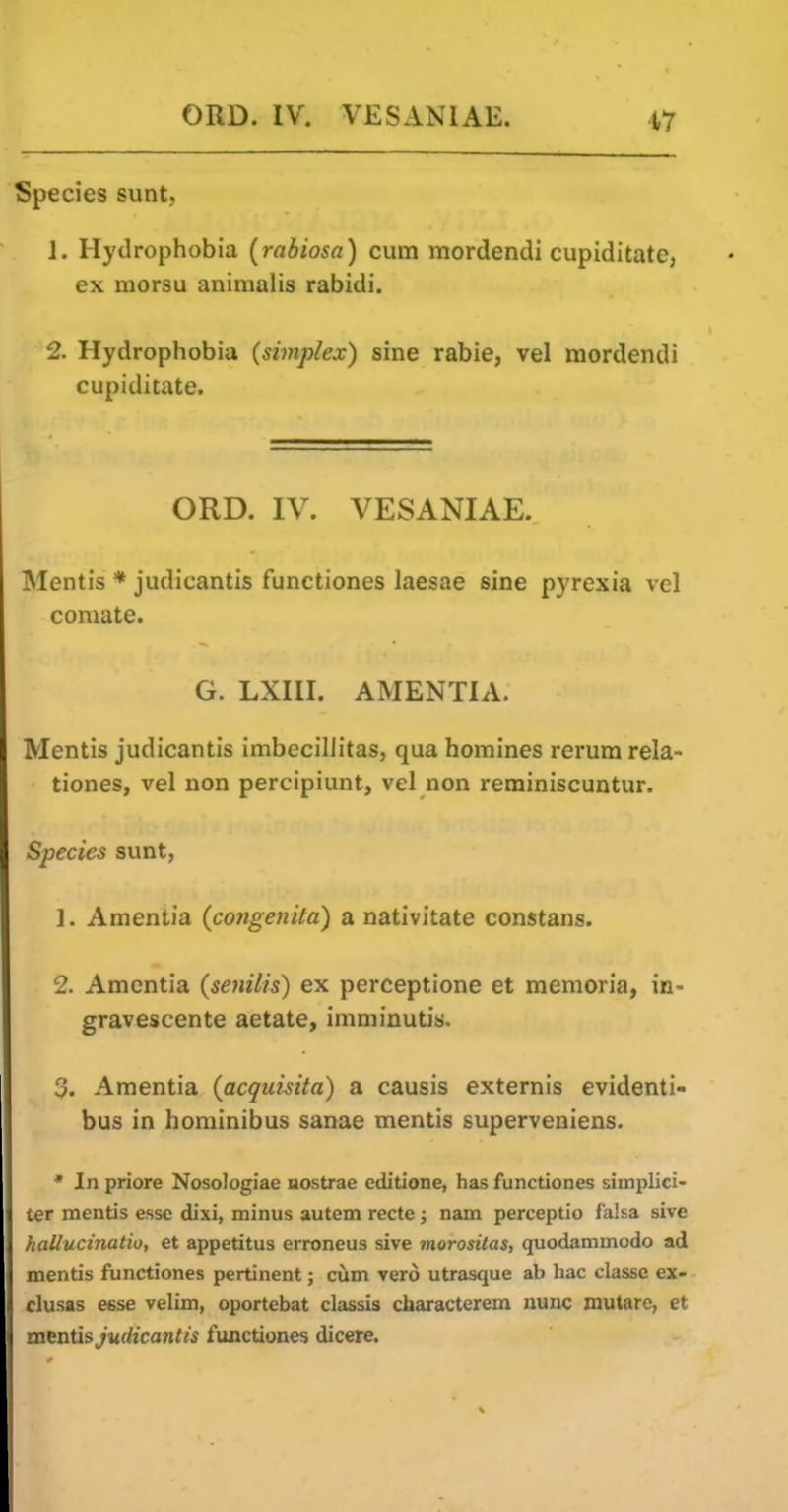 Species sunt, J. Hydrophobia (rabiosa) cum mordendi cupiditate, ex morsu animalis rabidi. 2. Hydrophobia {simplex) sine rabie, vel mordendi cupiditate. ORD. IV. VESANIAE. Mentis * judicantis functiones laesae sine pyrexia vel comate. G. LXni. AMENTIA. Mentis judicantis imbcciliitas, qua homines rerum rela- tiones, vel non percipiunt, vel non reminiscuntur. Species sunt, 1. Amentia (congenita) a nativitate constans. 2. Amentia (senilis) ex perceptione et memoria, in- gravescente aetate, imminutis. 3. Amentia (acquisita) a causis externis evidenti- bus in hominibus sanae mentis superveniens. * In priore Nosologiae uostrae cditione, has functiones simplici- ter mentis esse dixi, minus autem recte; nam perceptio falsa sive hallucinatio, et appetitus erroneus sive morositas, quodammodo ad mentis functiones pertinent; cum vero utrasque ab hac classe ex- clusas esse velim, oportebat classis characterem nunc mutarc, et mentis Judicantis functiones dicere.